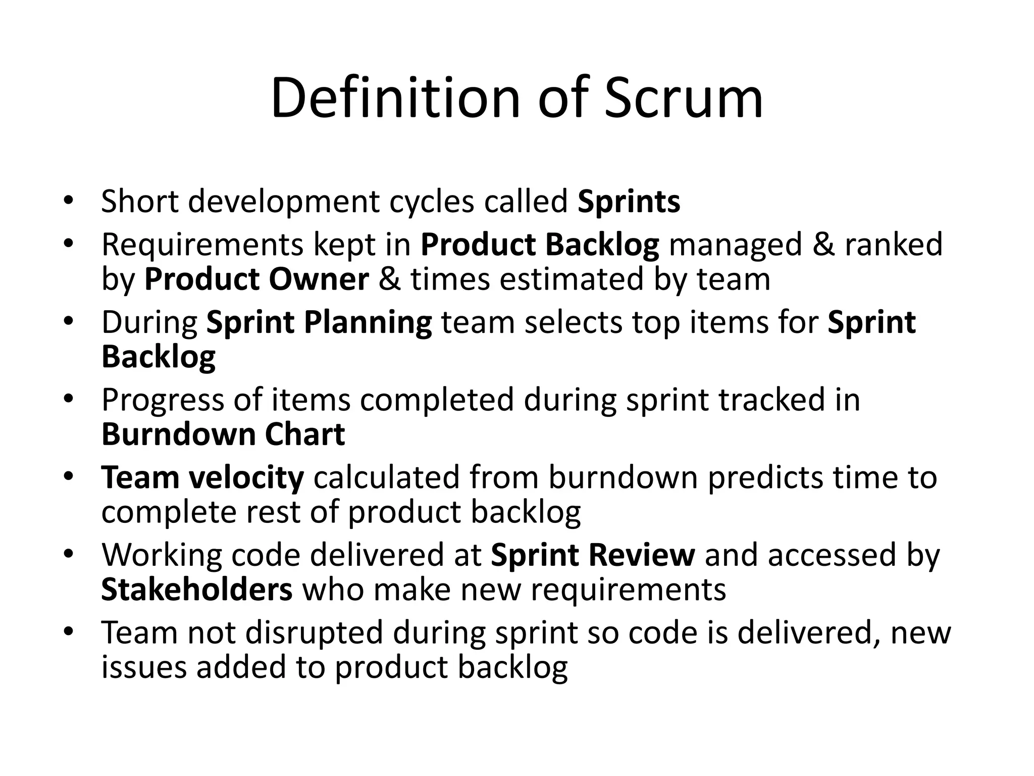 Definition of Scrum
• Short development cycles called Sprints
• Requirements kept in Product Backlog managed & ranked
  by Product Owner & times estimated by team
• During Sprint Planning team selects top items for Sprint
  Backlog
• Progress of items completed during sprint tracked in
  Burndown Chart
• Team velocity calculated from burndown predicts time to
  complete rest of product backlog
• Working code delivered at Sprint Review and accessed by
  Stakeholders who make new requirements
• Team not disrupted during sprint so code is delivered, new
  issues added to product backlog
 