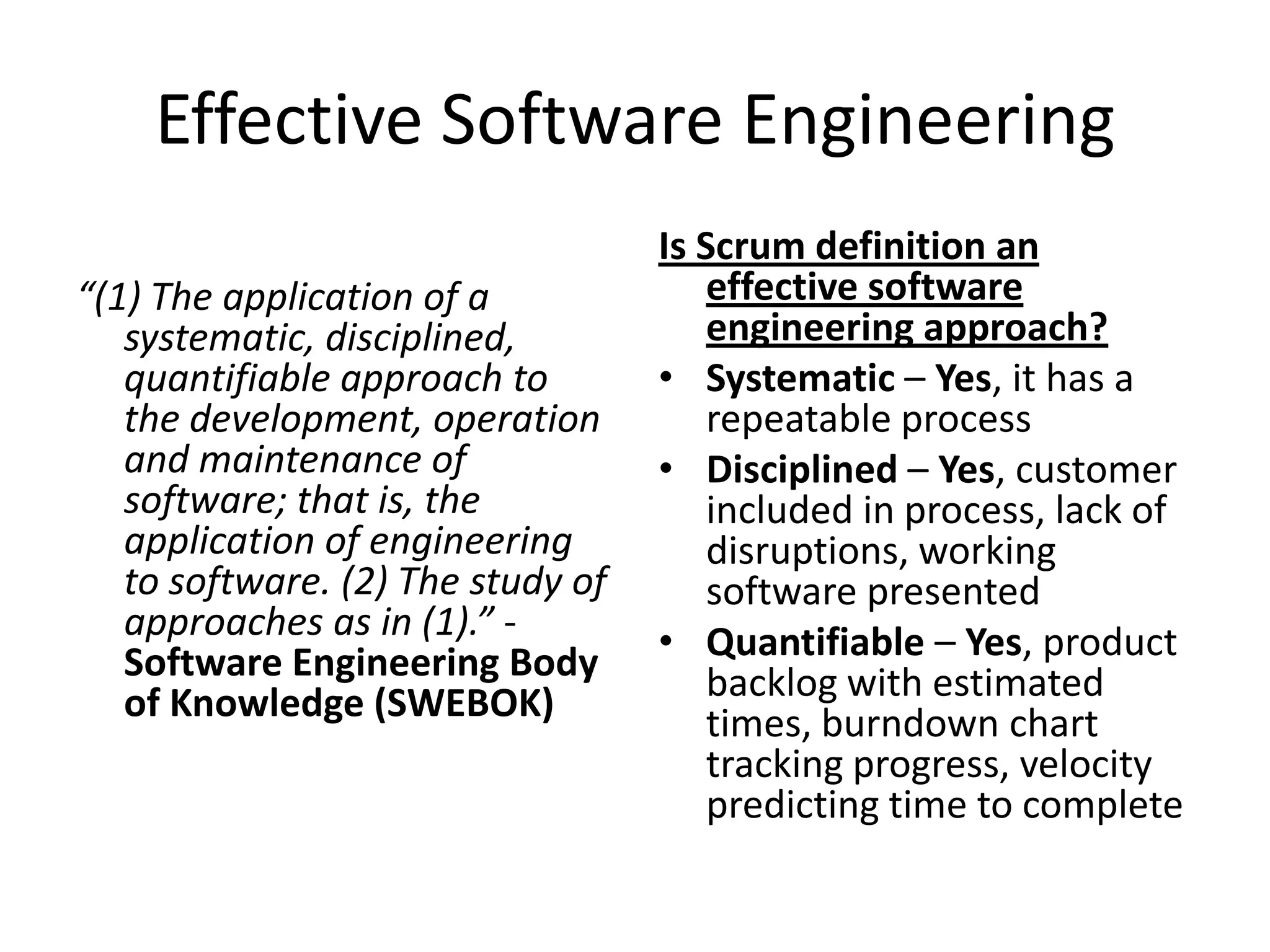 Effective Software Engineering
                                   Is Scrum definition an
“(1) The application of a              effective software
   systematic, disciplined,            engineering approach?
   quantifiable approach to        • Systematic – Yes, it has a
   the development, operation          repeatable process
   and maintenance of              • Disciplined – Yes, customer
   software; that is, the              included in process, lack of
   application of engineering          disruptions, working
   to software. (2) The study of       software presented
   approaches as in (1).” -        • Quantifiable – Yes, product
   Software Engineering Body           backlog with estimated
   of Knowledge (SWEBOK)               times, burndown chart
                                       tracking progress, velocity
                                       predicting time to complete
 
