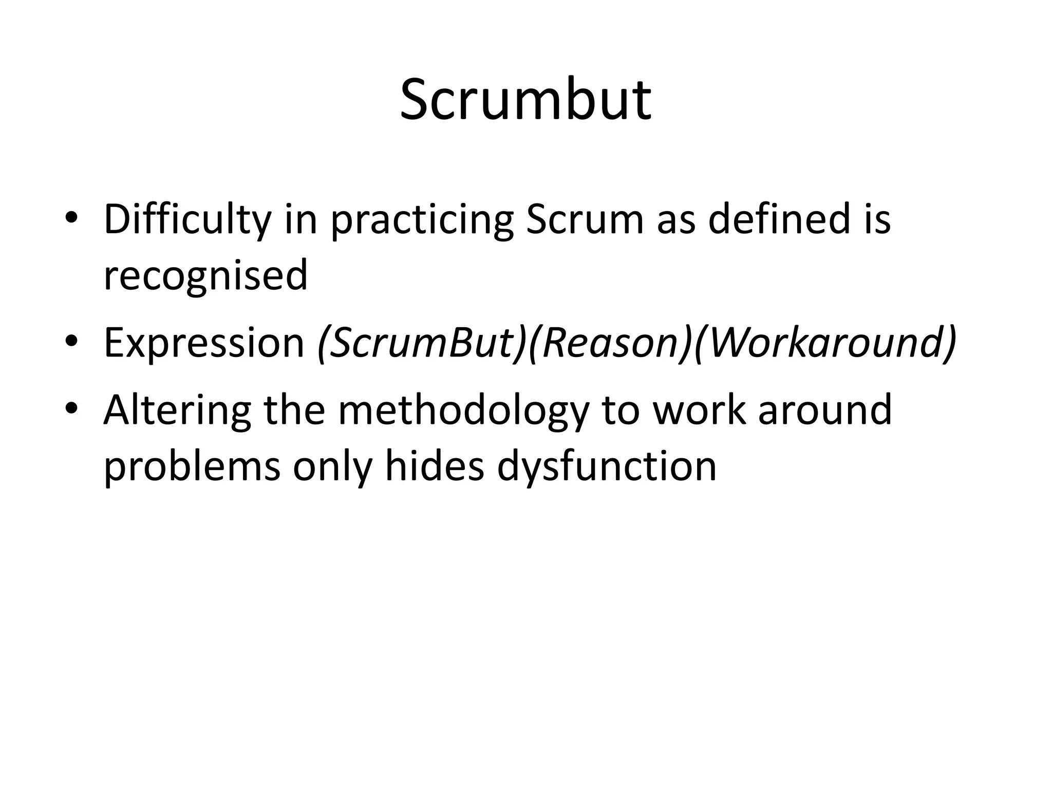 Scrumbut
• Difficulty in practicing Scrum as defined is
  recognised
• Expression (ScrumBut)(Reason)(Workaround)
• Altering the methodology to work around
  problems only hides dysfunction
 