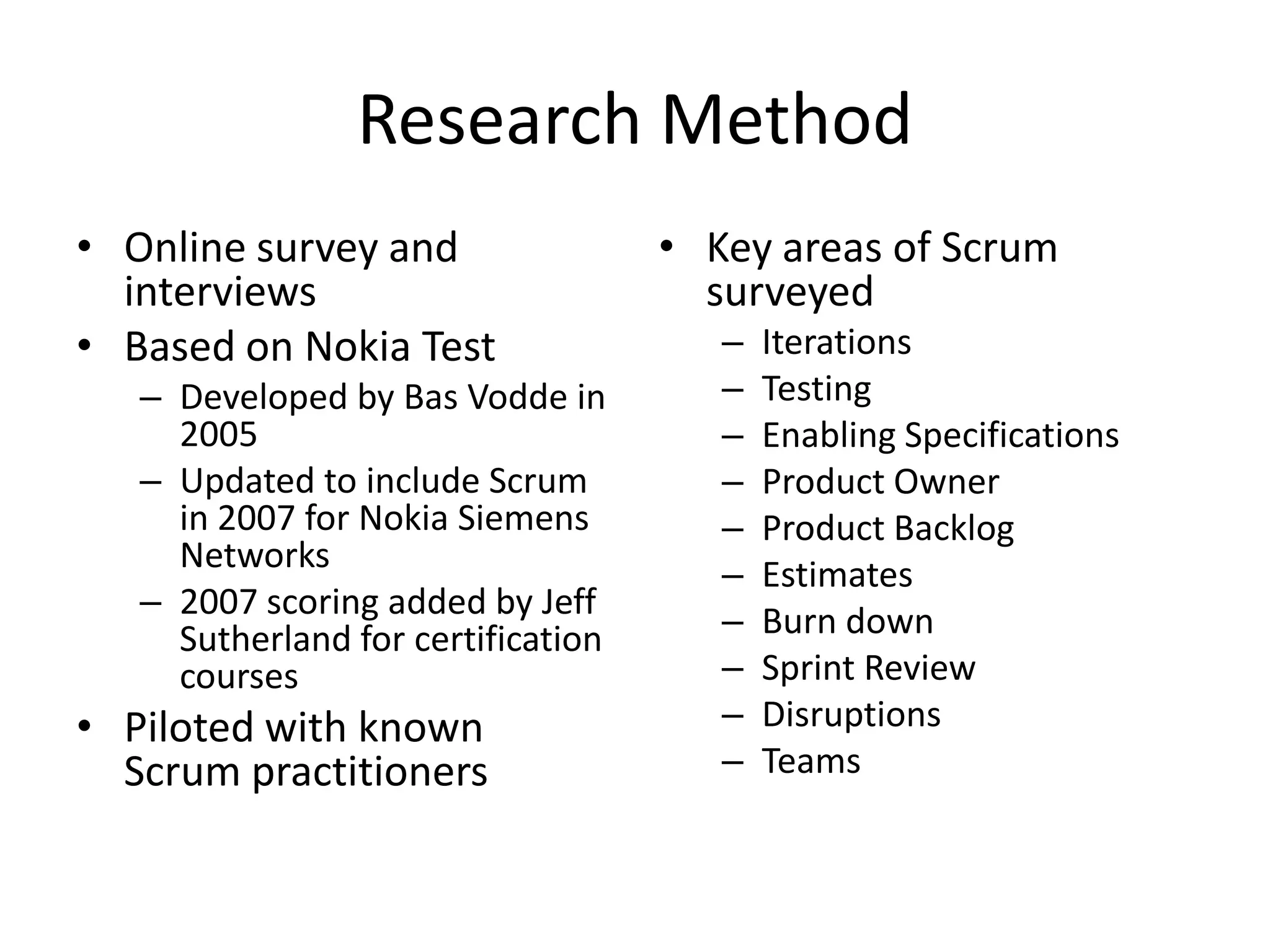 Research Method
• Online survey and                 • Key areas of Scrum
  interviews                          surveyed
• Based on Nokia Test                  –   Iterations
   – Developed by Bas Vodde in         –   Testing
     2005                              –   Enabling Specifications
   – Updated to include Scrum          –   Product Owner
     in 2007 for Nokia Siemens         –   Product Backlog
     Networks
                                       –   Estimates
   – 2007 scoring added by Jeff
     Sutherland for certification      –   Burn down
     courses                           –   Sprint Review
• Piloted with known                   –   Disruptions
  Scrum practitioners                  –   Teams
 