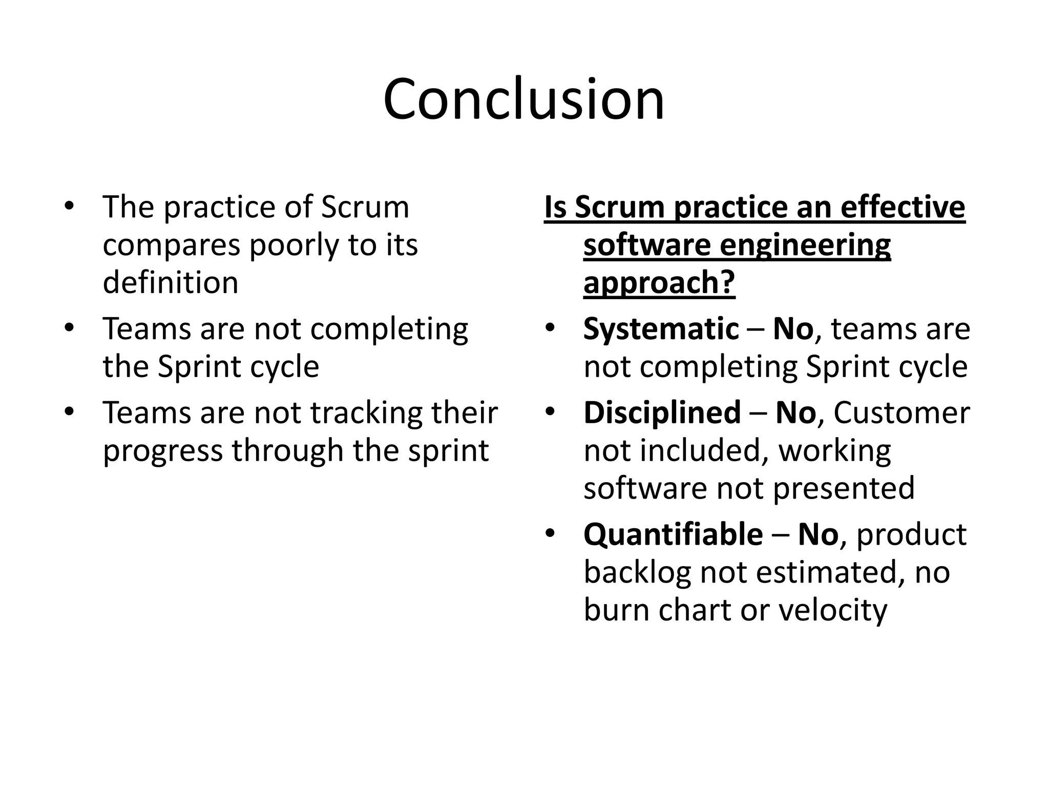 Conclusion
• The practice of Scrum          Is Scrum practice an effective
  compares poorly to its             software engineering
  definition                         approach?
• Teams are not completing       • Systematic – No, teams are
  the Sprint cycle                   not completing Sprint cycle
• Teams are not tracking their   • Disciplined – No, Customer
  progress through the sprint        not included, working
                                     software not presented
                                 • Quantifiable – No, product
                                     backlog not estimated, no
                                     burn chart or velocity
 