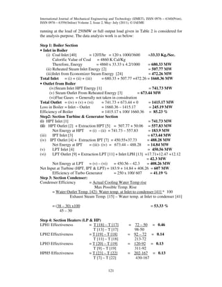 International Journal of Mechanical Engineering and Technology (IJMET), ISSN 0976 – 6340(Print),
ISSN 0976 – 6359(Online) Volume 2, Issue 2, May- July (2011), © IAEME

running at the load of 250MW or full output load given in Table 2 is considered for
the analysis purpose. The data analysis work is as below:
Step 1: Boiler Section
• Inlet in Boiler
(i) Coal Inlet [40]
= 120T/hr = 120 x 1000/3600
=33.33 Kg./Sec.
Calorific Value of Coal = 4860 K Cal/Kg
Therefore, Energy
= 4860 x 33.33 x 4.2/1000
= 680.33 MW
(ii) Reheated Steam Inlet Energy [2]
= 507.77 MW
(iii)Inlet from Economizer Steam Energy [24]
= 472.26 MW
Total Inlet = (i) + (ii) + (iii)
= 680.33 + 507.77 +472.26 = 1660.36 MW
• Outlet from Boiler
(iv) Steam Inlet HPT Energy [1]
= 741.73 MW
(v) Steam Outlet From Reheated Energy [3]
= 673.44 MW
(vi)Flue Gases = Generally not taken in considration
Total Outlet = (iv) + (v) + (vi)
= 741.73 + 673.44 + 0
= 1415.17 MW
Loss in Boiler = Inlet – Outlet
= 1660.36 – 1415.17
= 245.19 MW
Efficiency of Boiler
= 1415.17 x 100/ 1660.36 = 85.23 %
Step2: Section Turbine & Generator Section
(i) HPT Inlet [1]
= 741.73 MW
(ii) HPT Outlet [2] + Extraction HPT [5] = 507.77 + 50.06 = 557.83 MW
Net Energy at HPT = (i) - (ii) = 741.73 – 557.83
= 183.9 MW
(iii)
IPT Inlet [3]
= 673.44 MW
(iv) IPT Outlet [4] + Extraction IPT [7] = 450.55+37.73
= 488.28 MW
Net Energy at IPT
= (iii)- (iv) = 673.44 – 488.28
= 14.84 MW
(v)
LPT Inlet [4]
= 450.56 MW
(vi)
LPT Outlet [9] + Extraction LPT [11] + Inlet LPH [13] =17.71+12.47 +12.12
= 42.3 MW
Net Energy at LPT = (v) – (vi)
= 450.56 – 42.3
= 408.26 MW
Net Input at Turbine (HPT, IPT & LPT) = 183.9 + 14.84 + 408.26 = 607 MW
Efficiency of Turbo Generator
= 250 x 100/ 607
= 41.19 %
Step 3: Section Condenser:
Condenser Efficiency
= Actual Cooling Water Temp rise
Max Possible Temp. Rise
= Water Outlet Temp. [42]- Water temp. at Inlet to condenser [41] * 100
Exhaust Steam Temp. [15] – Water temp. at Inlet to condenser [41]
= 53.33 %

= (38 – 30) x100
45 – 30
Step 4: Section Heaters (LP & HP)
LPH1 Effectiveness
= T [18] – T [17]
T [13] – T [17]
LPH2 Effectiveness
= T [19] – T [18]
T [11] – T [18]
LPH3 Effectiveness
= T [20] – T [19]
T [9] – T [19]
HPH5 Effectiveness
= T [23] – T [22]
T [7] – T [22]
121

= 72 – 50
98-50
= 92 – 72
213-72
= 120-92
311-92
= 202-167
430-167

= 0.46
= 0.14
= 0.13
= 0.13

 