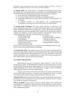 International Journal of Mechanical Engineering and Technology (IJMET), ISSN 0976 – 6340(Print),
ISSN 0976 – 6359(Online) Volume 2, Issue 2, May- July (2011), © IAEME

1.1 Energy Audit: An energy audit is a technique for identifying energy losses,
quantifying them, estimating conservation potential, evolving technological options
for conservation and evaluating techno economics for the measures suggested.
i) Assist industries in reducing their energy consumption.
ii) To promote energy-efficient technologies among industry sectors.
iii) Disseminate information on energy efficiency through training programs and
workshops.
iv) To promote transfer of energy-efficient and environmental-sound
technologies to the industrial sectors in the context of climate change.
1.2 Energy Audit Technique: The energy audit evaluates the efficiency of all
process equipment/systems that use energy. The energy auditor starts at the utility
meters, locating all energy sources coming into a facility. The auditor then identifies
energy streams for each fuel, quantifies those energy streams into discrete functions,
evaluates the efficiency of each of those functions, and identifies energy and cost
savings opportunities. The types of Energy Audit are as follows:
G. Insulation Audit
A. Walk through Audit
H. Specific Energy Consumption
B. Total System Audit
I. Hot Steam Analysis
C. Fired Heaters
J. Cooling Systems Audit
D. Boilers/Steam Generations Plant
K. Energy Projects Evaluation
E. Steam System Audit
F. Electrical System Audit
From the above mentioned systems, this research work containing the study of Total
System Audit and its implementation methodology.
1.2 Total System Audit: This approach analysis the total system by detailed analysis
as the total energy data is entered in a master database file. This contains design data
and also the observed data. This approach gives the energy performance of the total
system and identifies areas of improvements on energy cost or energy quantity basis.
This method requires rigorous data entry and analysis.
2.0 LITERATURE REVIEW
Organizational structure of electricity supply industry in India has been
evolutionary in nature. To understand this evolution it would be necessary to go over
the past history of the electricity supply industry. In the year 1883 the first electric
supply undertaking in the country was sponsored by a company, which constructed a
small-generated solution in the city of Surat (Gujrat).
Energy conservation of the systems has become the topic of research in the
recent period. Many researchers investigated and formulated the effects of energy
conservation for the efficient energy usage particularly in industrial sector.
E.Raask [1969], elaborated about tube failures occurring in the primary super heaters
and repeaters and in economizers of coal fired boilers, which are result of erosion,
wear caused by impaction of ash particles.
Pilat et. Al. [1969], discussed about source test cascade impact or for measuring the
size distribution of particles in stacks and ducts and air pollutant emission sources.
This impactor is inserted inside the duct or stack to minimize tubing ball losses and
water condensation problem.
112

 