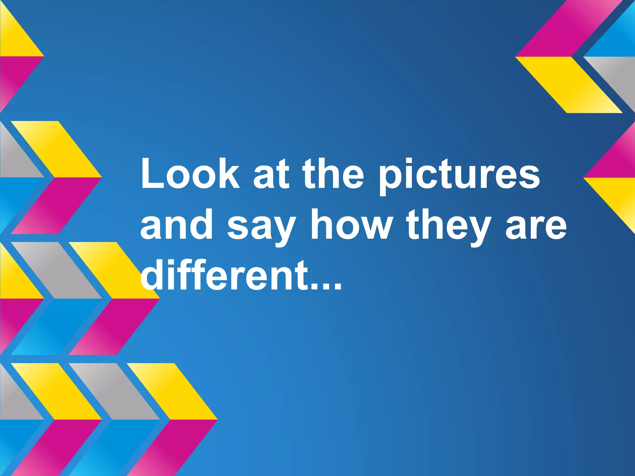 Look at the pictures
and say how they are
different...