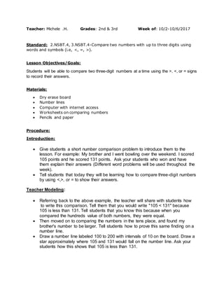 Teacher: Michele .H. Grades: 2nd & 3rd Week of: 10/2-10/6/2017
Standard: 2.NSBT.4, 3.NSBT.4-Compare two numbers with up to three digits using
words and symbols (i.e, <, =, >).
Lesson Objectives/Goals:
Students will be able to compare two three-digit numbers at a time using the >, <, or = signs
to record their answers.
Materials:
 Dry erase board
 Number lines
 Computer with internet access
 Worksheets on comparing numbers
 Pencils and paper
Procedure:
Introduction:
 Give students a short number comparison problem to introduce them to the
lesson. For example: My brother and I went bowling over the weekend. I scored
105 points and he scored 131 points. Ask your students who won and have
them explain their answers (Different word problems will be used throughout the
week).
 Tell students that today they will be learning how to compare three-digit numbers
by using <,>, or = to show their answers.
Teacher Modeling:
 Referring back to the above example, the teacher will share with students how
to write this comparison. Tell them that you would write "105 < 131" because
105 is less than 131. Tell students that you know this because when you
compared the hundreds value of both numbers, they were equal.
 Then moved on to comparing the numbers in the tens place, and found my
brother's number to be larger. Tell students how to prove this same finding on a
number line.
 Draw a number line labeled 100 to 200 with intervals of 10 on the board. Draw a
star approximately where 105 and 131 would fall on the number line. Ask your
students how this shows that 105 is less than 131.
 