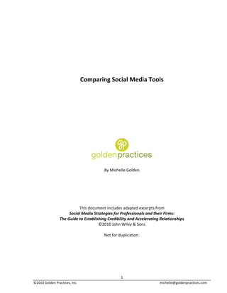  
	
  
	
  
	
  
	
  
	
  
	
  
                                            Comparing	
  Social	
  Media	
  Tools	
  
                                                                             	
  
                                                                             	
  
                                                                             	
  
	
  
	
  
	
  
	
  
	
  
	
  
	
  
	
  
	
  
	
  
	
  

                                                         By	
  Michelle	
  Golden	
  
                                                                         	
  
                                                                         	
  
                                                                         	
  
                                                                         	
  
                                                                         	
  
                                                                         	
  
                                        This	
  document	
  includes	
  adapted	
  excerpts	
  from	
  	
  
                                Social	
  Media	
  Strategies	
  for	
  Professionals	
  and	
  their	
  Firms:	
  	
  
                        The	
  Guide	
  to	
  Establishing	
  Credibility	
  and	
  Accelerating	
  Relationships	
  	
  
                                                      ©2010	
  John	
  Wiley	
  &	
  Sons	
  
                                                                         	
  
                                                         Not	
  for	
  duplication.	
  




	
                                                                      1	
  
©2010	
  Golden	
  Practices,	
  Inc.	
                               	
                            michelle@goldenpractices.com	
  
 