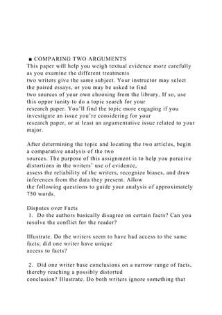 ■ COMPARING TWO ARGUMENTS
This paper will help you weigh textual evidence more carefully
as you examine the different treatments
two writers give the same subject. Your instructor may select
the paired essays, or you may be asked to find
two sources of your own choosing from the library. If so, use
this oppor tunity to do a topic search for your
research paper. You’ll find the topic more engaging if you
investigate an issue you’re considering for your
research paper, or at least an argumentative issue related to your
major.
After determining the topic and locating the two articles, begin
a comparative analysis of the two
sources. The purpose of this assignment is to help you perceive
distortions in the writers’ use of evidence,
assess the reliability of the writers, recognize biases, and draw
inferences from the data they present. Allow
the following questions to guide your analysis of approximately
750 words.
Disputes over Facts
1. Do the authors basically disagree on certain facts? Can you
resolve the conflict for the reader?
Illustrate. Do the writers seem to have had access to the same
facts; did one writer have unique
access to facts?
2. Did one writer base conclusions on a narrow range of facts,
thereby reaching a possibly distorted
conclusion? Illustrate. Do both writers ignore something that
 