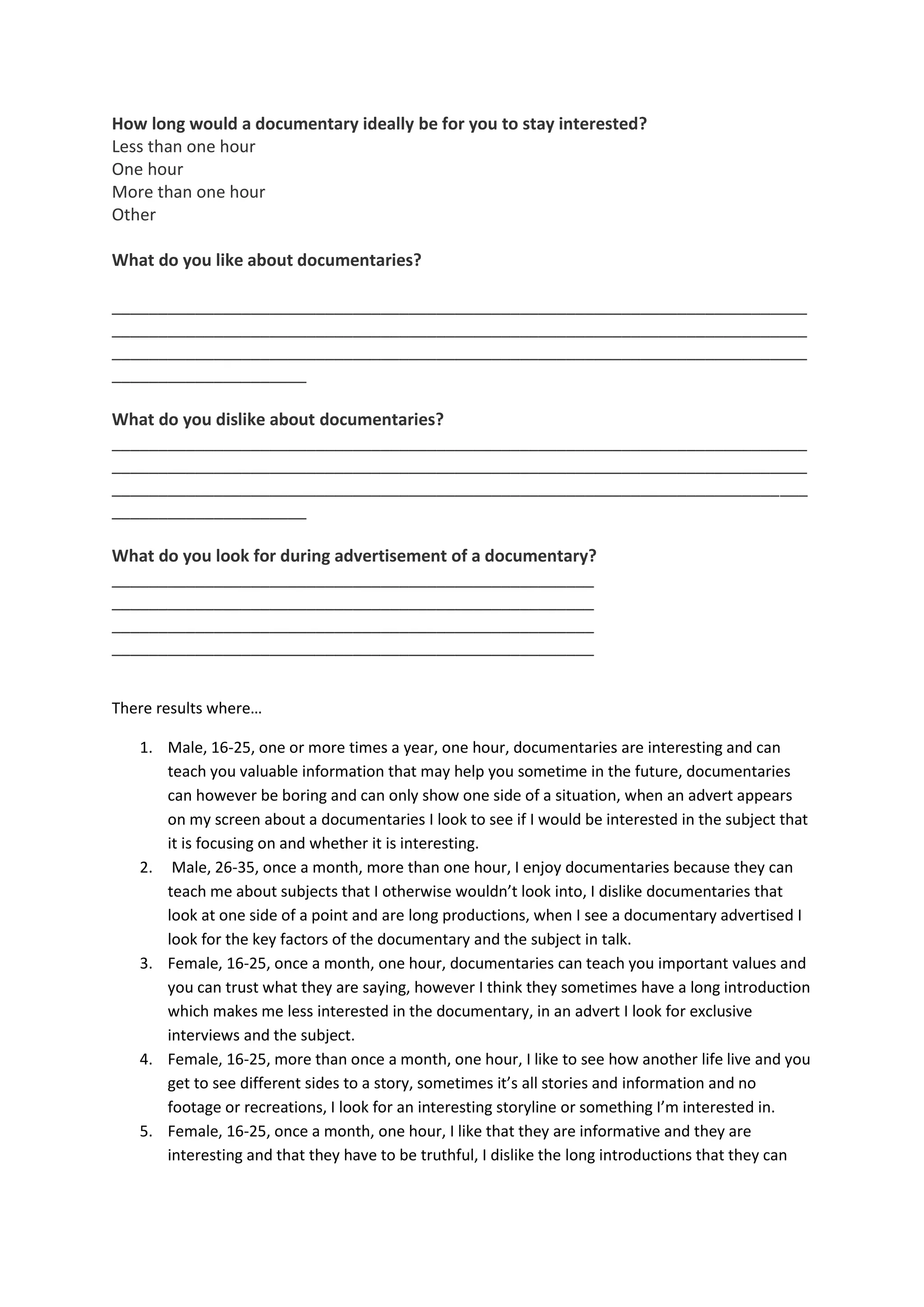 How long would a documentary ideally be for you to stay interested?
Less than one hour
One hour
More than one hour
Other
What do you like about documentaries?
___________________________________________________________________________
___________________________________________________________________________
___________________________________________________________________________
_____________________
What do you dislike about documentaries?
___________________________________________________________________________
___________________________________________________________________________
___________________________________________________________________________
_____________________
What do you look for during advertisement of a documentary?
____________________________________________________
____________________________________________________
____________________________________________________
____________________________________________________
There results where…
1. Male, 16-25, one or more times a year, one hour, documentaries are interesting and can
teach you valuable information that may help you sometime in the future, documentaries
can however be boring and can only show one side of a situation, when an advert appears
on my screen about a documentaries I look to see if I would be interested in the subject that
it is focusing on and whether it is interesting.
2. Male, 26-35, once a month, more than one hour, I enjoy documentaries because they can
teach me about subjects that I otherwise wouldn’t look into, I dislike documentaries that
look at one side of a point and are long productions, when I see a documentary advertised I
look for the key factors of the documentary and the subject in talk.
3. Female, 16-25, once a month, one hour, documentaries can teach you important values and
you can trust what they are saying, however I think they sometimes have a long introduction
which makes me less interested in the documentary, in an advert I look for exclusive
interviews and the subject.
4. Female, 16-25, more than once a month, one hour, I like to see how another life live and you
get to see different sides to a story, sometimes it’s all stories and information and no
footage or recreations, I look for an interesting storyline or something I’m interested in.
5. Female, 16-25, once a month, one hour, I like that they are informative and they are
interesting and that they have to be truthful, I dislike the long introductions that they can
 