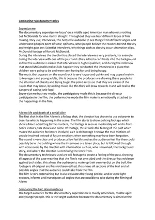 Comparing two documentaries
Supersize me
The documentary supersize me focus’ on a middle aged American man who eats nothing
but McDonalds for one month straight. Throughout they use four different types of film
making, they use; Interviews, this helps the audience to see things from different angles and
understand peoples point of view; opinions, what people believe the reasons behind obesity
and weight gain are; Scientist interviews, why things such as obesity occur; Animation clips,
McDonald footage of Ronald McDonald.
During the interviews the director has placed the interviewees very precisely, for example
during the interview with one of the journalists they added a certificate into the background
so that the audience is aware that interviewee is highly qualified, and during the interview
that stated McDonalds makes kids happier they conducted the interview in a place that
children were going to be and were seen having fun and being happy.
The music that appears on the soundtrack is very happy and quirky and may appeal mainly
to teenagers and young adults, this is because the producers are drawing these people to
the attention of obesity and trying to get the point across so that they are aware of the
issues that may occur, by adding music like this they will draw towards it and will realise the
dangers of eating junk food.
Super-size me has two modes, the participatory mode this is because the director
participates in the film, the performative mode the film maker is emotionally attached to
the happenings in the film.
Aileen: life and death of a serial killer
The first shot in the film Aileen is a follow shot; the director has chosen to use voiceover to
describe what is happening in the scene. The film starts to show policing footage which
shows Aileen admitting to the murders, the footage is seen as moderately old and is from
police video's, talk shows and some TV footage, this creates the feeling of the past which
makes the audience feel more involved, as it is old footage it shows the true motions of
people involved instead of future emotions when something may have been forgotten.
The sound is very clear and produces a live feel this makes the audience feel like they could
possibly be in the building where the interviews are taken place, but is followed through
with voice overs by the director with information such as, who is involved, the background
story, and where the director is continuing the story from.
The documentary techniques used are old footage to create a feeling of the past, showing
all aspects of the case meaning that the film is not one sided and the director has evidence
against both sides, this allows the audience to make up their own verdict on the trail, the
footage is all original and has not been edited, this shows all sections of the trail and all
possible angles that the audience could take from the film.
The film is very entertaining but it also educates the young people, and in some light
exposes, informs and investigates all angles that are possible to take during the filming of
Aileen.
Comparing the two documentaries
The target audience for the documentary supersize me is mainly Americans, middle aged
and younger people, this is the target audience because the documentary is aimed at the
 