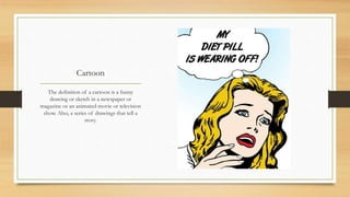 Cartoon
The definition of a cartoon is a funny
drawing or sketch in a newspaper or
magazine or an animated movie or television
show. Also, a series of drawings that tell a
story.
 