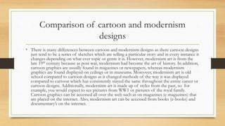 Comparison of cartoon and modernism
designs
• There is many differences between cartoon and modernism designs as there cartoon designs
just tend to be a series of sketches which are telling a particular story and in every instance it
changes depending on what ever topic or genre it is. However, modernism art is from the
late 19th century because as post war, modernism had become the art of history. In addition,
cartoon graphics are usually found in magazines or newspapers, whereas modernism
graphics are found displayed on ceilings or in museums. Moreover, modernism art is old
school compared to cartoon designs as it changed methods of the way it was displayed
compared to cartoon which has consistently stayed the same throughout the entire career or
cartoon designs. Additionally, modernism art is made up of styles from the past, so for
example, you would expect to see pictures from WW1 or pictures of the royal family.
Cartoon graphics can be accessed all over the web such as on magazines (e-magazines) that
are placed on the internet. Also, modernism art can be accessed from books (e-books) and
documentary’s on the internet.
 