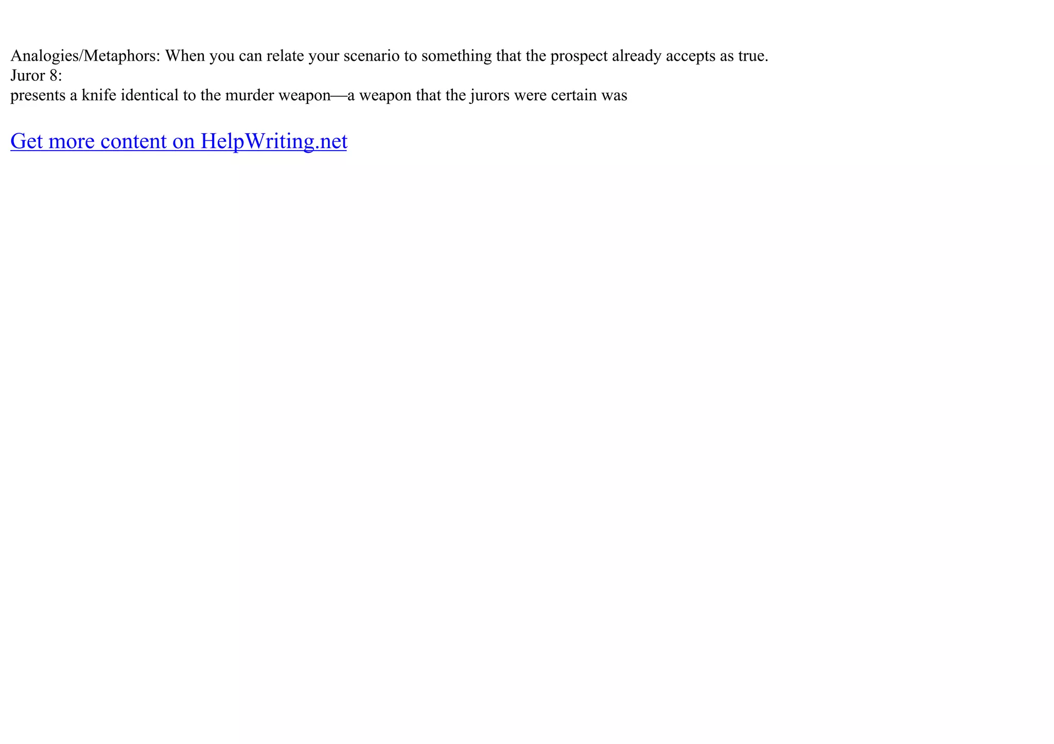Analogies/Metaphors: When you can relate your scenario to something that the prospect already accepts as true.
Juror 8:
presents a knife identical to the murder weapon––a weapon that the jurors were certain was
Get more content on HelpWriting.net
 