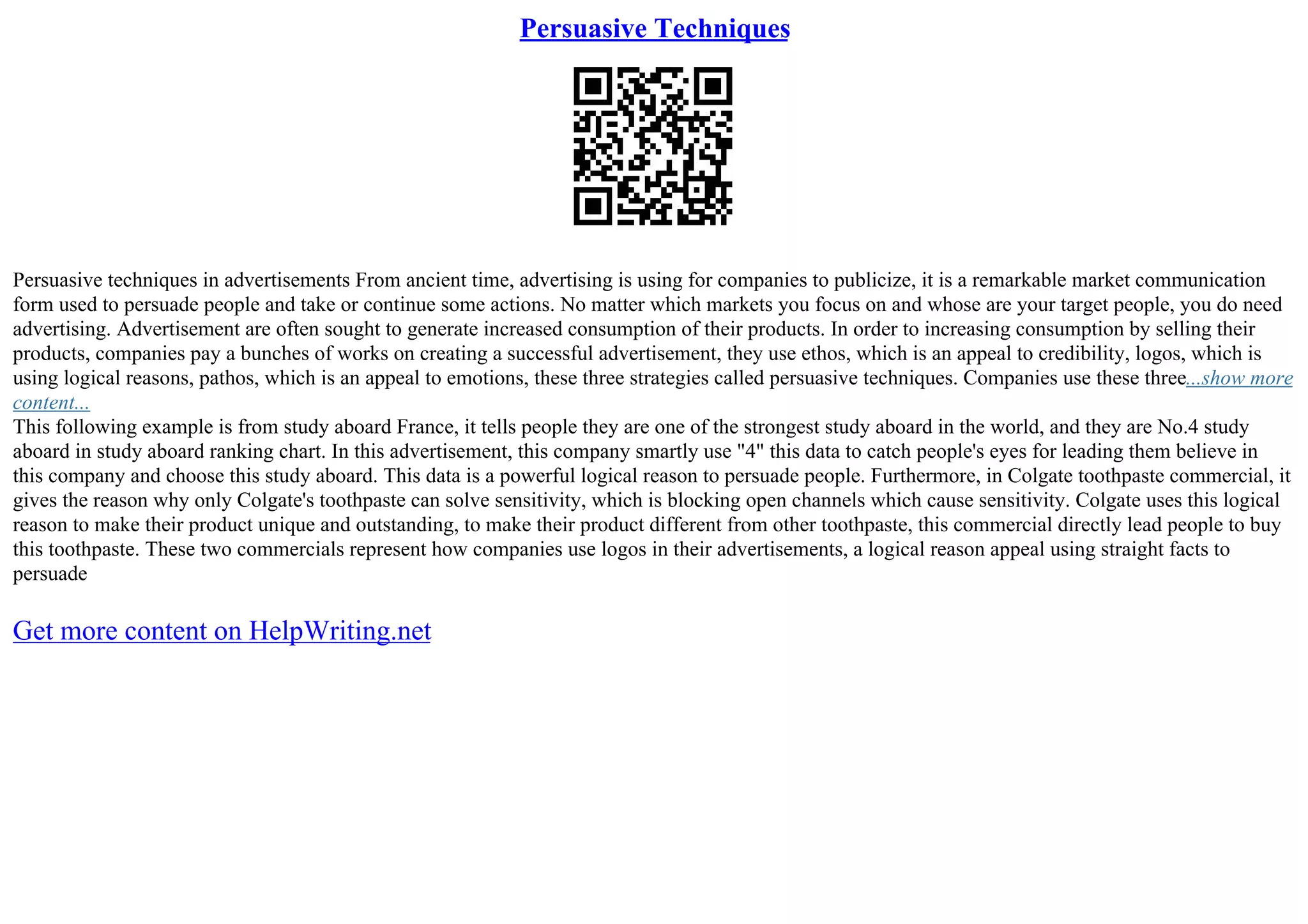 Persuasive Techniques
Persuasive techniques in advertisements From ancient time, advertising is using for companies to publicize, it is a remarkable market communication
form used to persuade people and take or continue some actions. No matter which markets you focus on and whose are your target people, you do need
advertising. Advertisement are often sought to generate increased consumption of their products. In order to increasing consumption by selling their
products, companies pay a bunches of works on creating a successful advertisement, they use ethos, which is an appeal to credibility, logos, which is
using logical reasons, pathos, which is an appeal to emotions, these three strategies called persuasive techniques. Companies use these three...show more
content...
This following example is from study aboard France, it tells people they are one of the strongest study aboard in the world, and they are No.4 study
aboard in study aboard ranking chart. In this advertisement, this company smartly use "4" this data to catch people's eyes for leading them believe in
this company and choose this study aboard. This data is a powerful logical reason to persuade people. Furthermore, in Colgate toothpaste commercial, it
gives the reason why only Colgate's toothpaste can solve sensitivity, which is blocking open channels which cause sensitivity. Colgate uses this logical
reason to make their product unique and outstanding, to make their product different from other toothpaste, this commercial directly lead people to buy
this toothpaste. These two commercials represent how companies use logos in their advertisements, a logical reason appeal using straight facts to
persuade
Get more content on HelpWriting.net
 