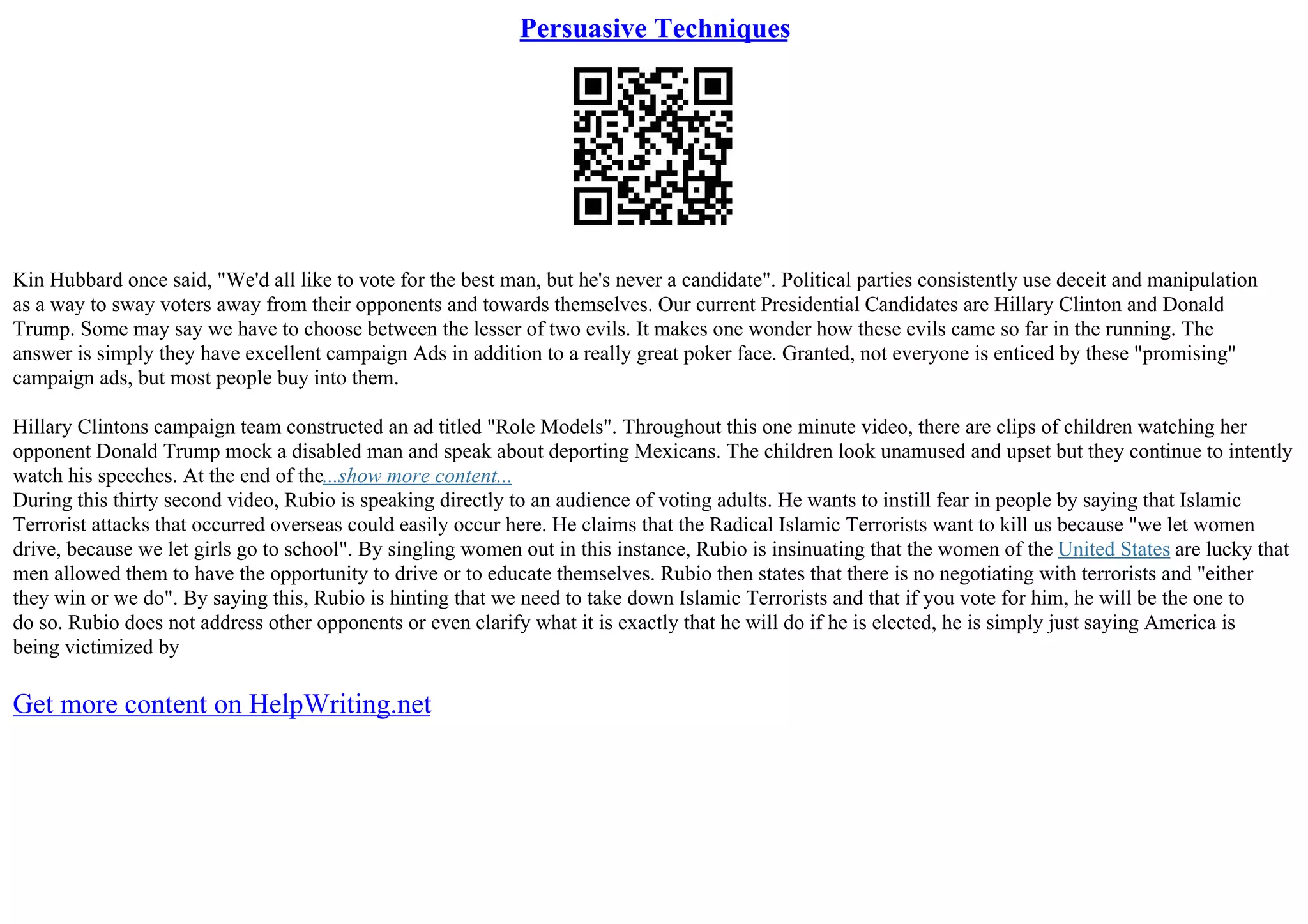 Persuasive Techniques
Kin Hubbard once said, "We'd all like to vote for the best man, but he's never a candidate". Political parties consistently use deceit and manipulation
as a way to sway voters away from their opponents and towards themselves. Our current Presidential Candidates are Hillary Clinton and Donald
Trump. Some may say we have to choose between the lesser of two evils. It makes one wonder how these evils came so far in the running. The
answer is simply they have excellent campaign Ads in addition to a really great poker face. Granted, not everyone is enticed by these "promising"
campaign ads, but most people buy into them.
Hillary Clintons campaign team constructed an ad titled "Role Models". Throughout this one minute video, there are clips of children watching her
opponent Donald Trump mock a disabled man and speak about deporting Mexicans. The children look unamused and upset but they continue to intently
watch his speeches. At the end of the...show more content...
During this thirty second video, Rubio is speaking directly to an audience of voting adults. He wants to instill fear in people by saying that Islamic
Terrorist attacks that occurred overseas could easily occur here. He claims that the Radical Islamic Terrorists want to kill us because "we let women
drive, because we let girls go to school". By singling women out in this instance, Rubio is insinuating that the women of the United States are lucky that
men allowed them to have the opportunity to drive or to educate themselves. Rubio then states that there is no negotiating with terrorists and "either
they win or we do". By saying this, Rubio is hinting that we need to take down Islamic Terrorists and that if you vote for him, he will be the one to
do so. Rubio does not address other opponents or even clarify what it is exactly that he will do if he is elected, he is simply just saying America is
being victimized by
Get more content on HelpWriting.net
 
