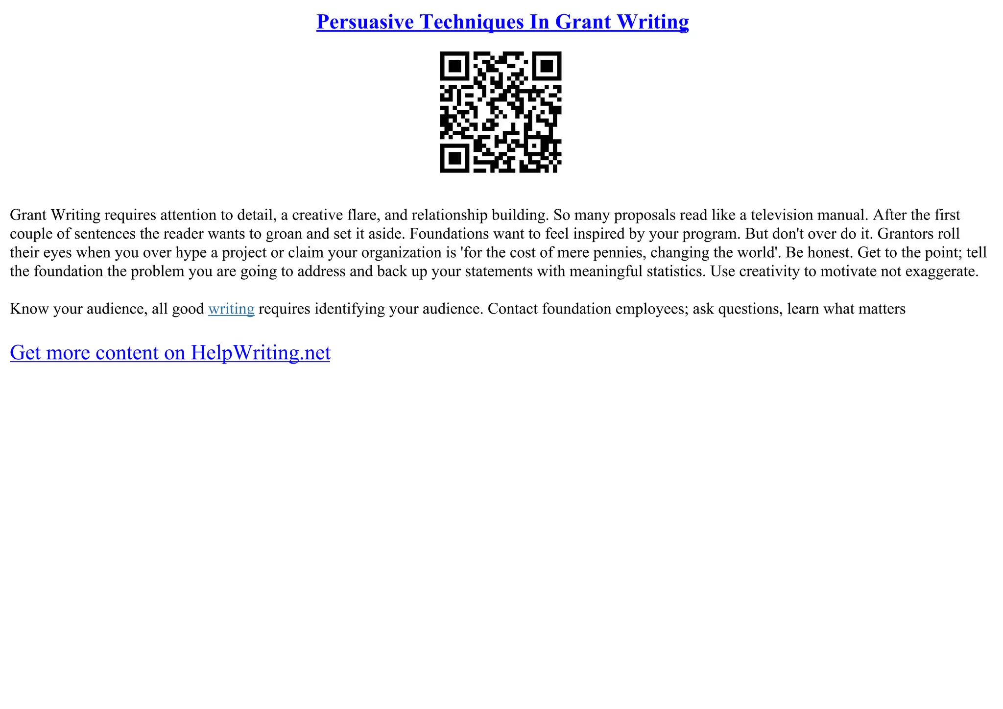 Persuasive Techniques In Grant Writing
Grant Writing requires attention to detail, a creative flare, and relationship building. So many proposals read like a television manual. After the first
couple of sentences the reader wants to groan and set it aside. Foundations want to feel inspired by your program. But don't over do it. Grantors roll
their eyes when you over hype a project or claim your organization is 'for the cost of mere pennies, changing the world'. Be honest. Get to the point; tell
the foundation the problem you are going to address and back up your statements with meaningful statistics. Use creativity to motivate not exaggerate.
Know your audience, all good writing requires identifying your audience. Contact foundation employees; ask questions, learn what matters
Get more content on HelpWriting.net
 
