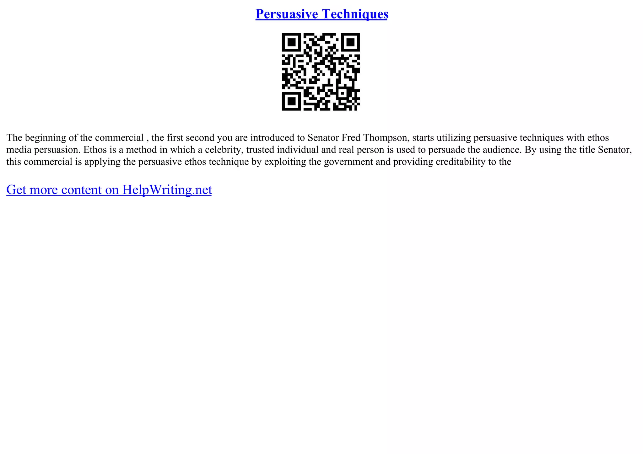 Persuasive Techniques
The beginning of the commercial , the first second you are introduced to Senator Fred Thompson, starts utilizing persuasive techniques with ethos
media persuasion. Ethos is a method in which a celebrity, trusted individual and real person is used to persuade the audience. By using the title Senator,
this commercial is applying the persuasive ethos technique by exploiting the government and providing creditability to the
Get more content on HelpWriting.net
 