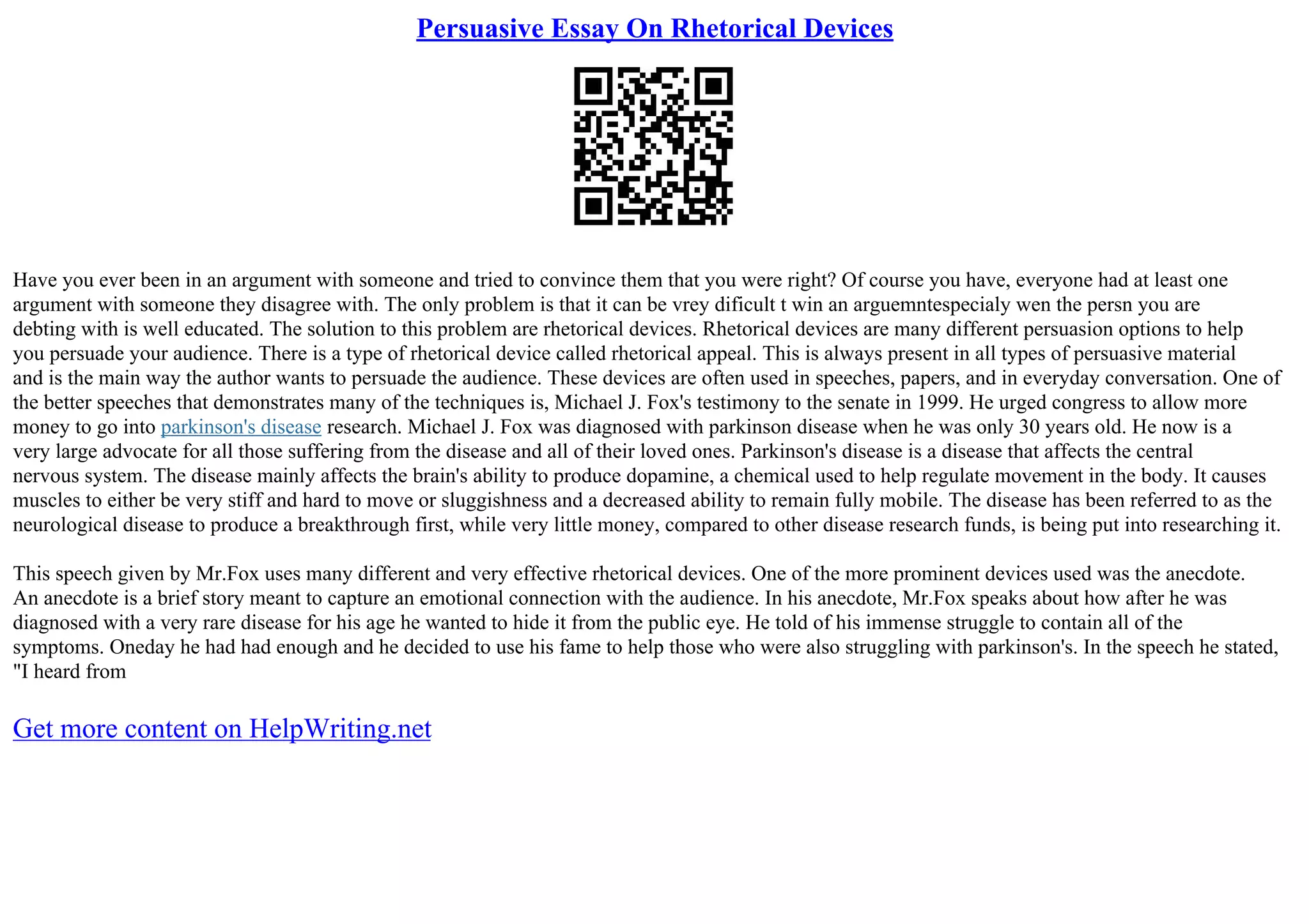 Persuasive Essay On Rhetorical Devices
Have you ever been in an argument with someone and tried to convince them that you were right? Of course you have, everyone had at least one
argument with someone they disagree with. The only problem is that it can be vrey dificult t win an arguemntespecialy wen the persn you are
debting with is well educated. The solution to this problem are rhetorical devices. Rhetorical devices are many different persuasion options to help
you persuade your audience. There is a type of rhetorical device called rhetorical appeal. This is always present in all types of persuasive material
and is the main way the author wants to persuade the audience. These devices are often used in speeches, papers, and in everyday conversation. One of
the better speeches that demonstrates many of the techniques is, Michael J. Fox's testimony to the senate in 1999. He urged congress to allow more
money to go into parkinson's disease research. Michael J. Fox was diagnosed with parkinson disease when he was only 30 years old. He now is a
very large advocate for all those suffering from the disease and all of their loved ones. Parkinson's disease is a disease that affects the central
nervous system. The disease mainly affects the brain's ability to produce dopamine, a chemical used to help regulate movement in the body. It causes
muscles to either be very stiff and hard to move or sluggishness and a decreased ability to remain fully mobile. The disease has been referred to as the
neurological disease to produce a breakthrough first, while very little money, compared to other disease research funds, is being put into researching it.
This speech given by Mr.Fox uses many different and very effective rhetorical devices. One of the more prominent devices used was the anecdote.
An anecdote is a brief story meant to capture an emotional connection with the audience. In his anecdote, Mr.Fox speaks about how after he was
diagnosed with a very rare disease for his age he wanted to hide it from the public eye. He told of his immense struggle to contain all of the
symptoms. Oneday he had had enough and he decided to use his fame to help those who were also struggling with parkinson's. In the speech he stated,
"I heard from
Get more content on HelpWriting.net
 