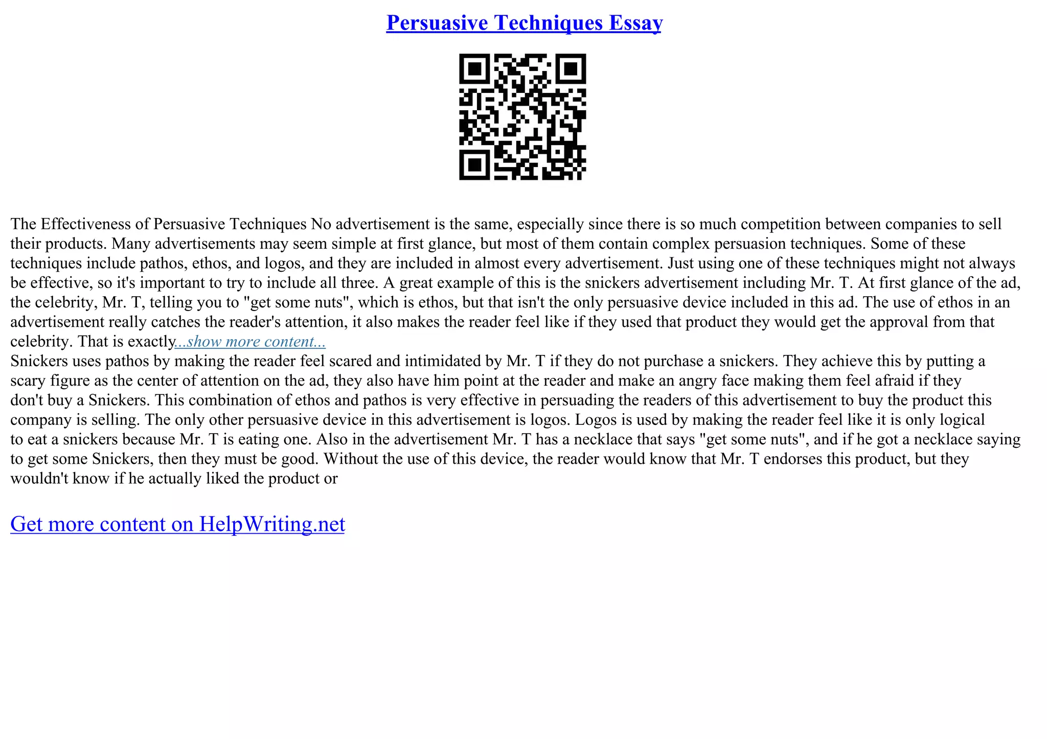 Persuasive Techniques Essay
The Effectiveness of Persuasive Techniques No advertisement is the same, especially since there is so much competition between companies to sell
their products. Many advertisements may seem simple at first glance, but most of them contain complex persuasion techniques. Some of these
techniques include pathos, ethos, and logos, and they are included in almost every advertisement. Just using one of these techniques might not always
be effective, so it's important to try to include all three. A great example of this is the snickers advertisement including Mr. T. At first glance of the ad,
the celebrity, Mr. T, telling you to "get some nuts", which is ethos, but that isn't the only persuasive device included in this ad. The use of ethos in an
advertisement really catches the reader's attention, it also makes the reader feel like if they used that product they would get the approval from that
celebrity. That is exactly...show more content...
Snickers uses pathos by making the reader feel scared and intimidated by Mr. T if they do not purchase a snickers. They achieve this by putting a
scary figure as the center of attention on the ad, they also have him point at the reader and make an angry face making them feel afraid if they
don't buy a Snickers. This combination of ethos and pathos is very effective in persuading the readers of this advertisement to buy the product this
company is selling. The only other persuasive device in this advertisement is logos. Logos is used by making the reader feel like it is only logical
to eat a snickers because Mr. T is eating one. Also in the advertisement Mr. T has a necklace that says "get some nuts", and if he got a necklace saying
to get some Snickers, then they must be good. Without the use of this device, the reader would know that Mr. T endorses this product, but they
wouldn't know if he actually liked the product or
Get more content on HelpWriting.net
 