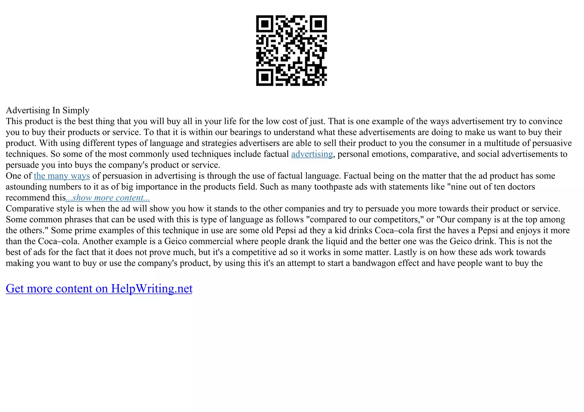 Advertising In Simply
This product is the best thing that you will buy all in your life for the low cost of just. That is one example of the ways advertisement try to convince
you to buy their products or service. To that it is within our bearings to understand what these advertisements are doing to make us want to buy their
product. With using different types of language and strategies advertisers are able to sell their product to you the consumer in a multitude of persuasive
techniques. So some of the most commonly used techniques include factual advertising, personal emotions, comparative, and social advertisements to
persuade you into buys the company's product or service.
One of the many ways of persuasion in advertising is through the use of factual language. Factual being on the matter that the ad product has some
astounding numbers to it as of big importance in the products field. Such as many toothpaste ads with statements like "nine out of ten doctors
recommend this...show more content...
Comparative style is when the ad will show you how it stands to the other companies and try to persuade you more towards their product or service.
Some common phrases that can be used with this is type of language as follows "compared to our competitors," or "Our company is at the top among
the others." Some prime examples of this technique in use are some old Pepsi ad they a kid drinks Coca–cola first the haves a Pepsi and enjoys it more
than the Coca–cola. Another example is a Geico commercial where people drank the liquid and the better one was the Geico drink. This is not the
best of ads for the fact that it does not prove much, but it's a competitive ad so it works in some matter. Lastly is on how these ads work towards
making you want to buy or use the company's product, by using this it's an attempt to start a bandwagon effect and have people want to buy the
Get more content on HelpWriting.net
 