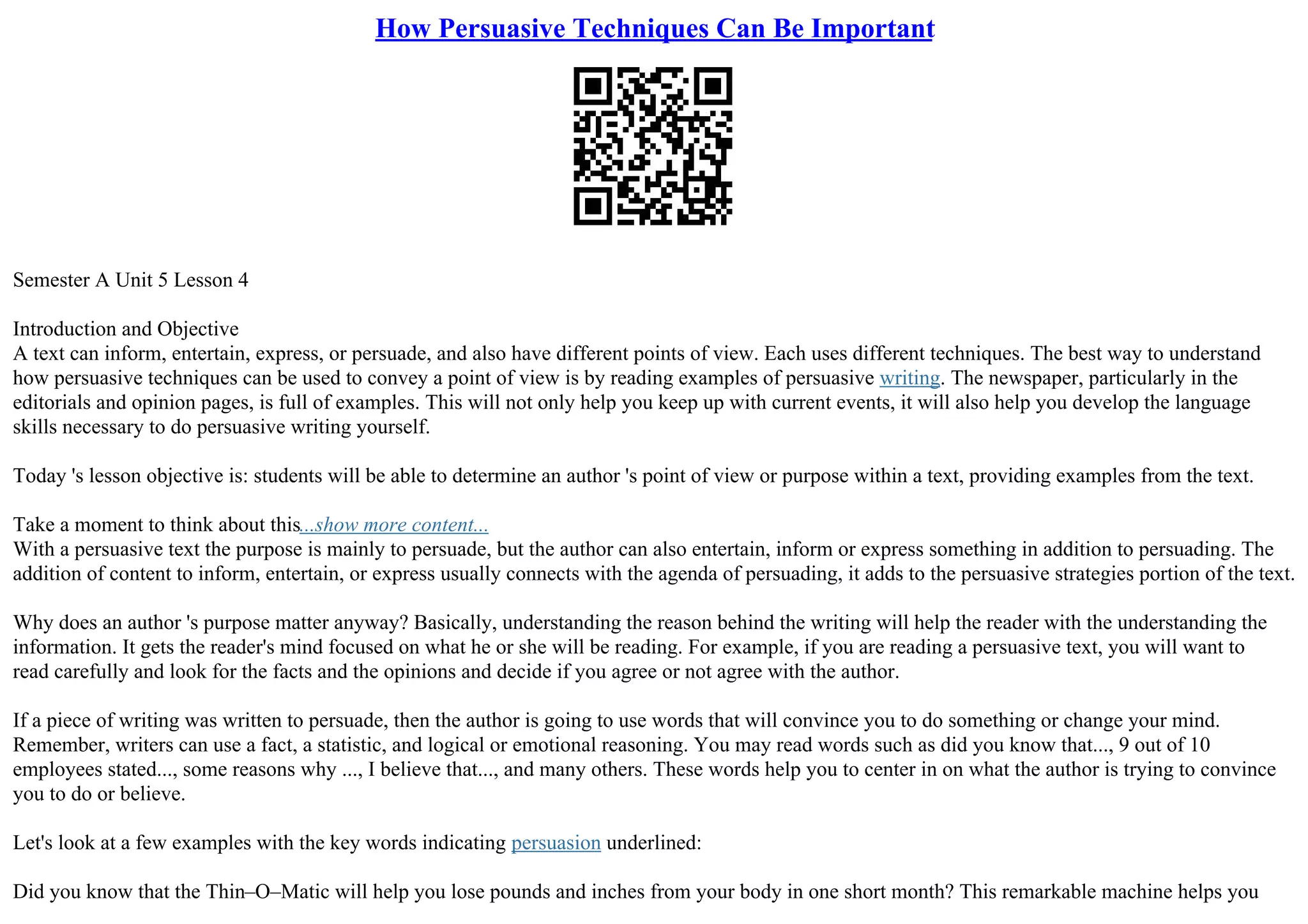How Persuasive Techniques Can Be Important
Semester A Unit 5 Lesson 4
Introduction and Objective
A text can inform, entertain, express, or persuade, and also have different points of view. Each uses different techniques. The best way to understand
how persuasive techniques can be used to convey a point of view is by reading examples of persuasive writing. The newspaper, particularly in the
editorials and opinion pages, is full of examples. This will not only help you keep up with current events, it will also help you develop the language
skills necessary to do persuasive writing yourself.
Today 's lesson objective is: students will be able to determine an author 's point of view or purpose within a text, providing examples from the text.
Take a moment to think about this...show more content...
With a persuasive text the purpose is mainly to persuade, but the author can also entertain, inform or express something in addition to persuading. The
addition of content to inform, entertain, or express usually connects with the agenda of persuading, it adds to the persuasive strategies portion of the text.
Why does an author 's purpose matter anyway? Basically, understanding the reason behind the writing will help the reader with the understanding the
information. It gets the reader's mind focused on what he or she will be reading. For example, if you are reading a persuasive text, you will want to
read carefully and look for the facts and the opinions and decide if you agree or not agree with the author.
If a piece of writing was written to persuade, then the author is going to use words that will convince you to do something or change your mind.
Remember, writers can use a fact, a statistic, and logical or emotional reasoning. You may read words such as did you know that..., 9 out of 10
employees stated..., some reasons why ..., I believe that..., and many others. These words help you to center in on what the author is trying to convince
you to do or believe.
Let's look at a few examples with the key words indicating persuasion underlined:
Did you know that the Thin–O–Matic will help you lose pounds and inches from your body in one short month? This remarkable machine helps you
 