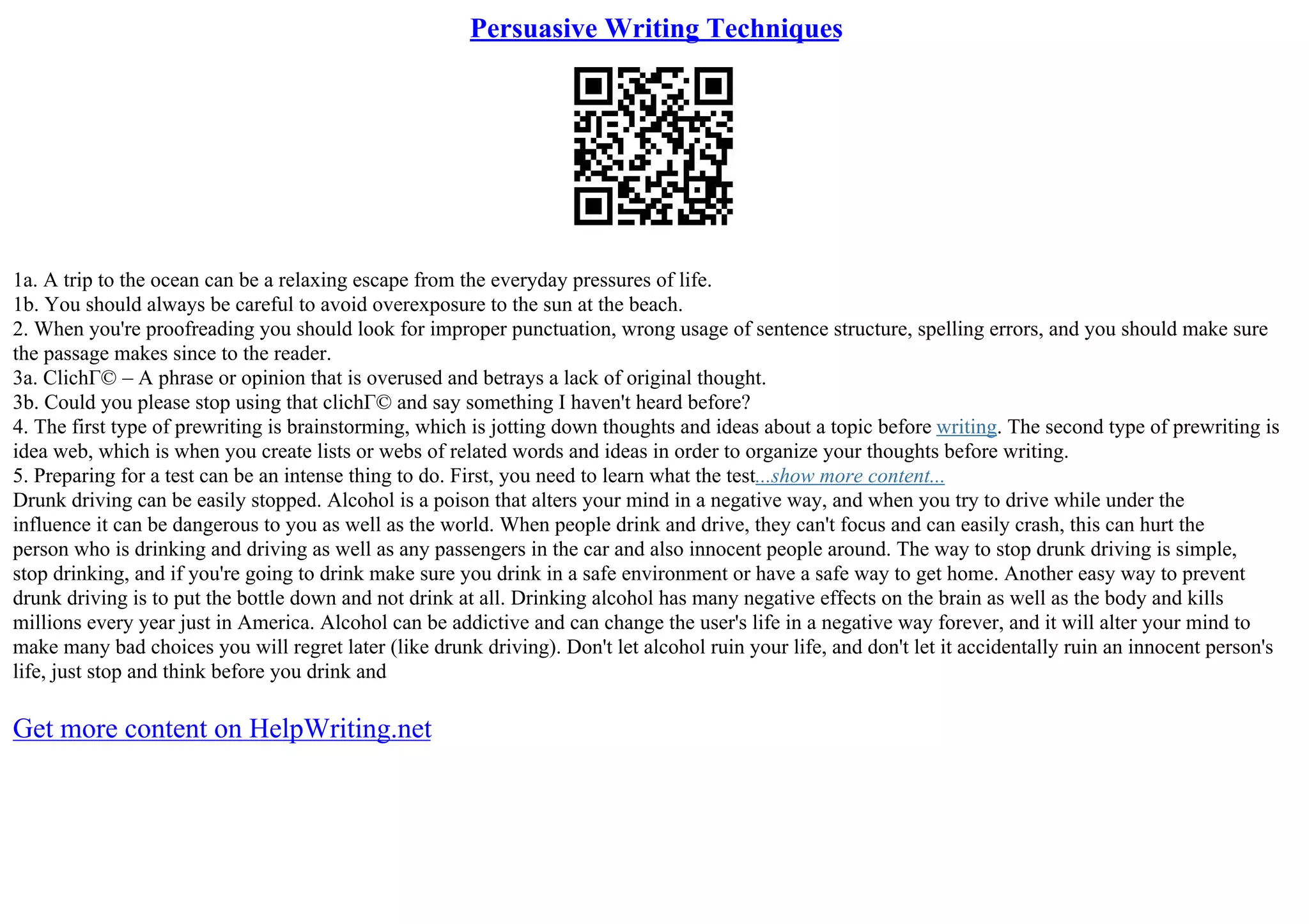 Persuasive Writing Techniques
1a. A trip to the ocean can be a relaxing escape from the everyday pressures of life.
1b. You should always be careful to avoid overexposure to the sun at the beach.
2. When you're proofreading you should look for improper punctuation, wrong usage of sentence structure, spelling errors, and you should make sure
the passage makes since to the reader.
3a. ClichГ© – A phrase or opinion that is overused and betrays a lack of original thought.
3b. Could you please stop using that clichГ© and say something I haven't heard before?
4. The first type of prewriting is brainstorming, which is jotting down thoughts and ideas about a topic before writing. The second type of prewriting is
idea web, which is when you create lists or webs of related words and ideas in order to organize your thoughts before writing.
5. Preparing for a test can be an intense thing to do. First, you need to learn what the test...show more content...
Drunk driving can be easily stopped. Alcohol is a poison that alters your mind in a negative way, and when you try to drive while under the
influence it can be dangerous to you as well as the world. When people drink and drive, they can't focus and can easily crash, this can hurt the
person who is drinking and driving as well as any passengers in the car and also innocent people around. The way to stop drunk driving is simple,
stop drinking, and if you're going to drink make sure you drink in a safe environment or have a safe way to get home. Another easy way to prevent
drunk driving is to put the bottle down and not drink at all. Drinking alcohol has many negative effects on the brain as well as the body and kills
millions every year just in America. Alcohol can be addictive and can change the user's life in a negative way forever, and it will alter your mind to
make many bad choices you will regret later (like drunk driving). Don't let alcohol ruin your life, and don't let it accidentally ruin an innocent person's
life, just stop and think before you drink and
Get more content on HelpWriting.net
 