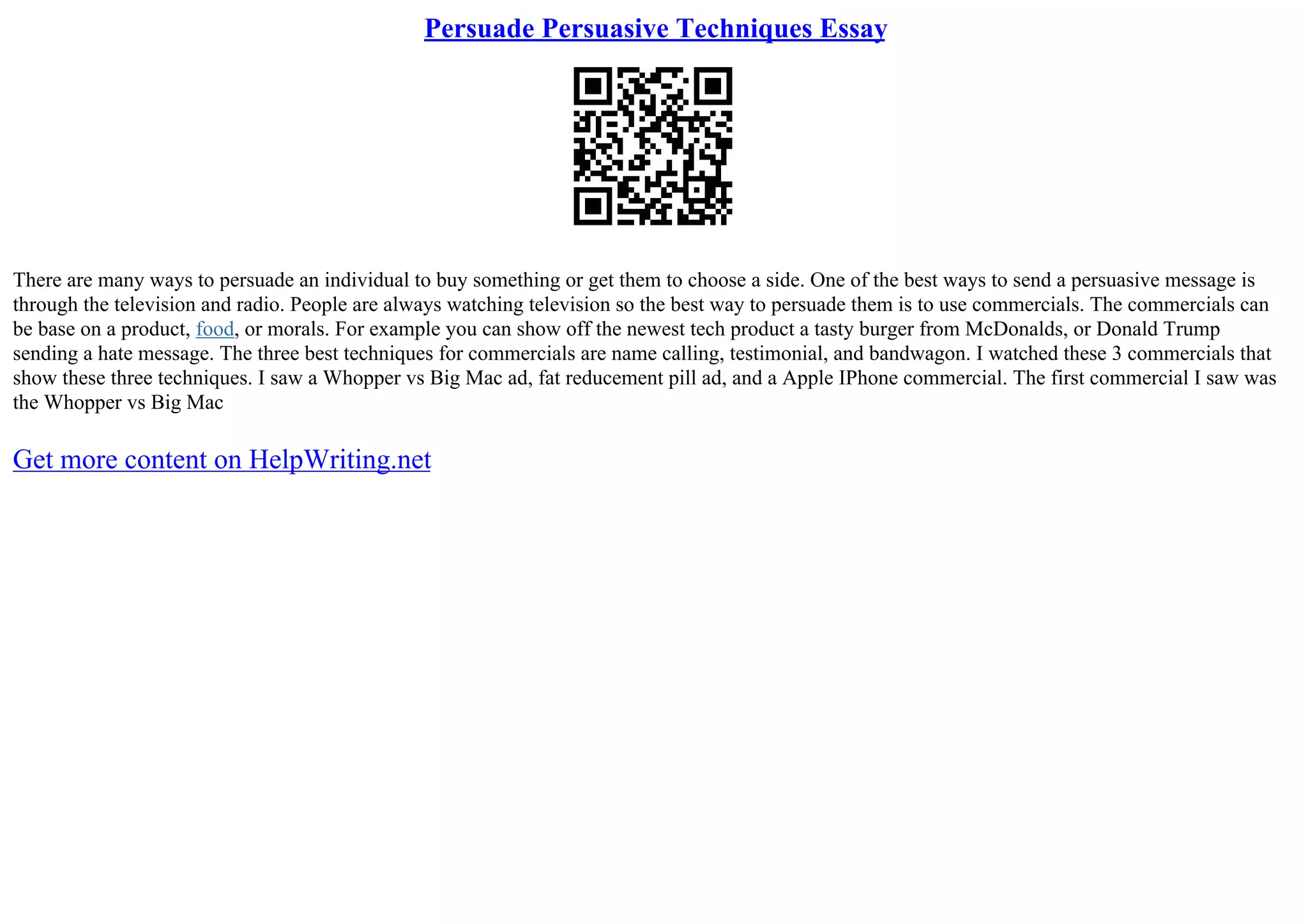 Persuade Persuasive Techniques Essay
There are many ways to persuade an individual to buy something or get them to choose a side. One of the best ways to send a persuasive message is
through the television and radio. People are always watching television so the best way to persuade them is to use commercials. The commercials can
be base on a product, food, or morals. For example you can show off the newest tech product a tasty burger from McDonalds, or Donald Trump
sending a hate message. The three best techniques for commercials are name calling, testimonial, and bandwagon. I watched these 3 commercials that
show these three techniques. I saw a Whopper vs Big Mac ad, fat reducement pill ad, and a Apple IPhone commercial. The first commercial I saw was
the Whopper vs Big Mac
Get more content on HelpWriting.net
 