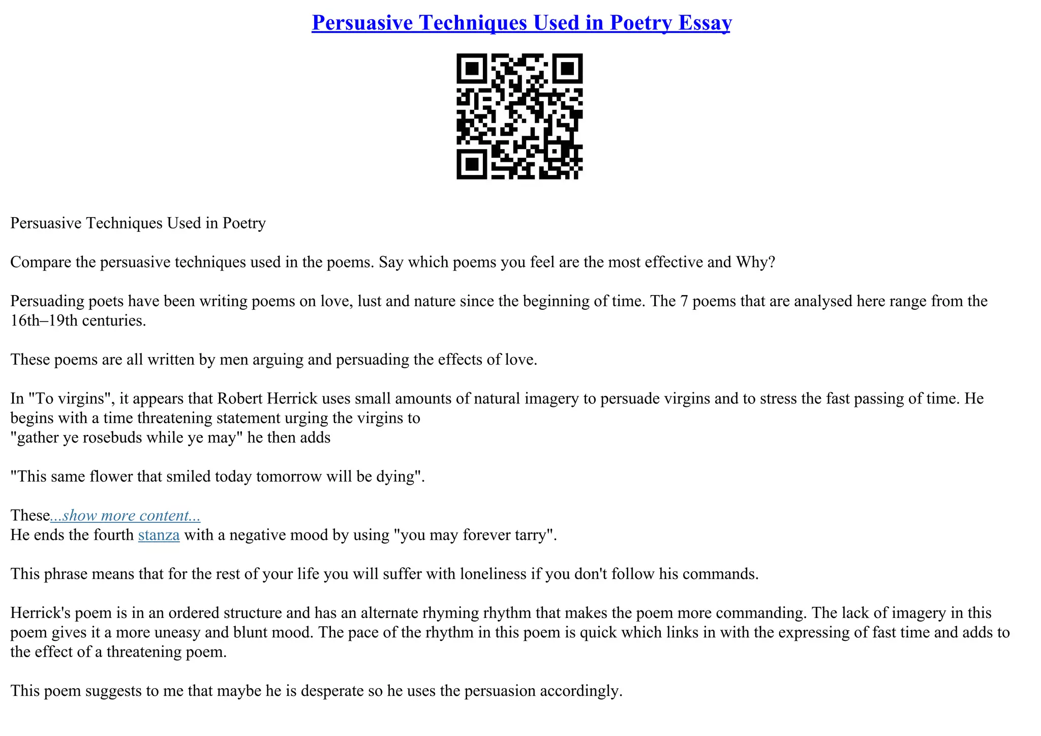 Persuasive Techniques Used in Poetry Essay
Persuasive Techniques Used in Poetry
Compare the persuasive techniques used in the poems. Say which poems you feel are the most effective and Why?
Persuading poets have been writing poems on love, lust and nature since the beginning of time. The 7 poems that are analysed here range from the
16th–19th centuries.
These poems are all written by men arguing and persuading the effects of love.
In "To virgins", it appears that Robert Herrick uses small amounts of natural imagery to persuade virgins and to stress the fast passing of time. He
begins with a time threatening statement urging the virgins to
"gather ye rosebuds while ye may" he then adds
"This same flower that smiled today tomorrow will be dying".
These...show more content...
He ends the fourth stanza with a negative mood by using "you may forever tarry".
This phrase means that for the rest of your life you will suffer with loneliness if you don't follow his commands.
Herrick's poem is in an ordered structure and has an alternate rhyming rhythm that makes the poem more commanding. The lack of imagery in this
poem gives it a more uneasy and blunt mood. The pace of the rhythm in this poem is quick which links in with the expressing of fast time and adds to
the effect of a threatening poem.
This poem suggests to me that maybe he is desperate so he uses the persuasion accordingly.
 