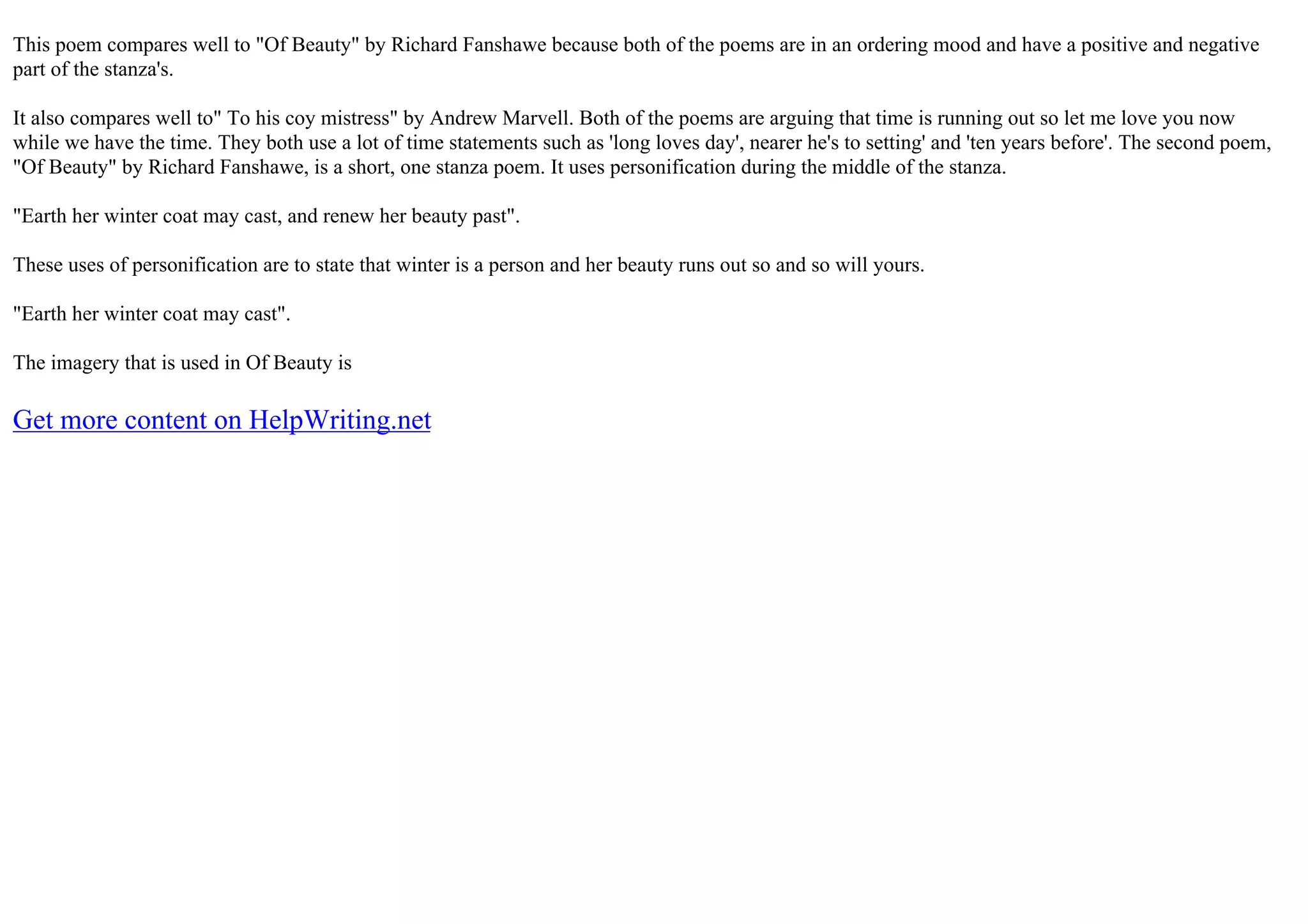 This poem compares well to "Of Beauty" by Richard Fanshawe because both of the poems are in an ordering mood and have a positive and negative
part of the stanza's.
It also compares well to" To his coy mistress" by Andrew Marvell. Both of the poems are arguing that time is running out so let me love you now
while we have the time. They both use a lot of time statements such as 'long loves day', nearer he's to setting' and 'ten years before'. The second poem,
"Of Beauty" by Richard Fanshawe, is a short, one stanza poem. It uses personification during the middle of the stanza.
"Earth her winter coat may cast, and renew her beauty past".
These uses of personification are to state that winter is a person and her beauty runs out so and so will yours.
"Earth her winter coat may cast".
The imagery that is used in Of Beauty is
Get more content on HelpWriting.net
 