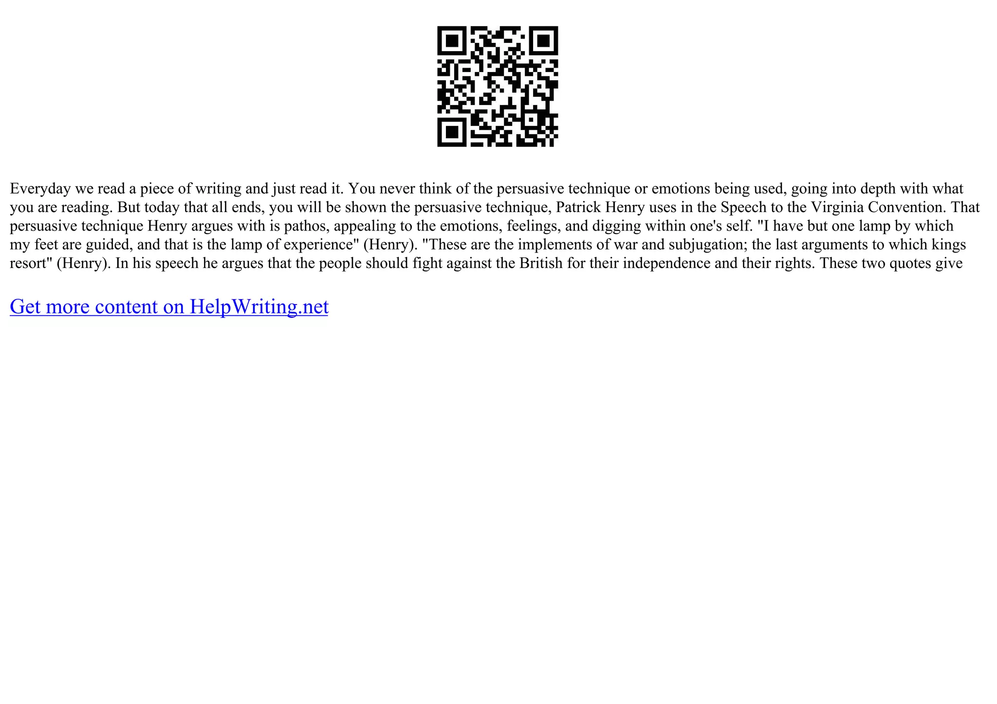 Everyday we read a piece of writing and just read it. You never think of the persuasive technique or emotions being used, going into depth with what
you are reading. But today that all ends, you will be shown the persuasive technique, Patrick Henry uses in the Speech to the Virginia Convention. That
persuasive technique Henry argues with is pathos, appealing to the emotions, feelings, and digging within one's self. "I have but one lamp by which
my feet are guided, and that is the lamp of experience" (Henry). "These are the implements of war and subjugation; the last arguments to which kings
resort" (Henry). In his speech he argues that the people should fight against the British for their independence and their rights. These two quotes give
Get more content on HelpWriting.net
 