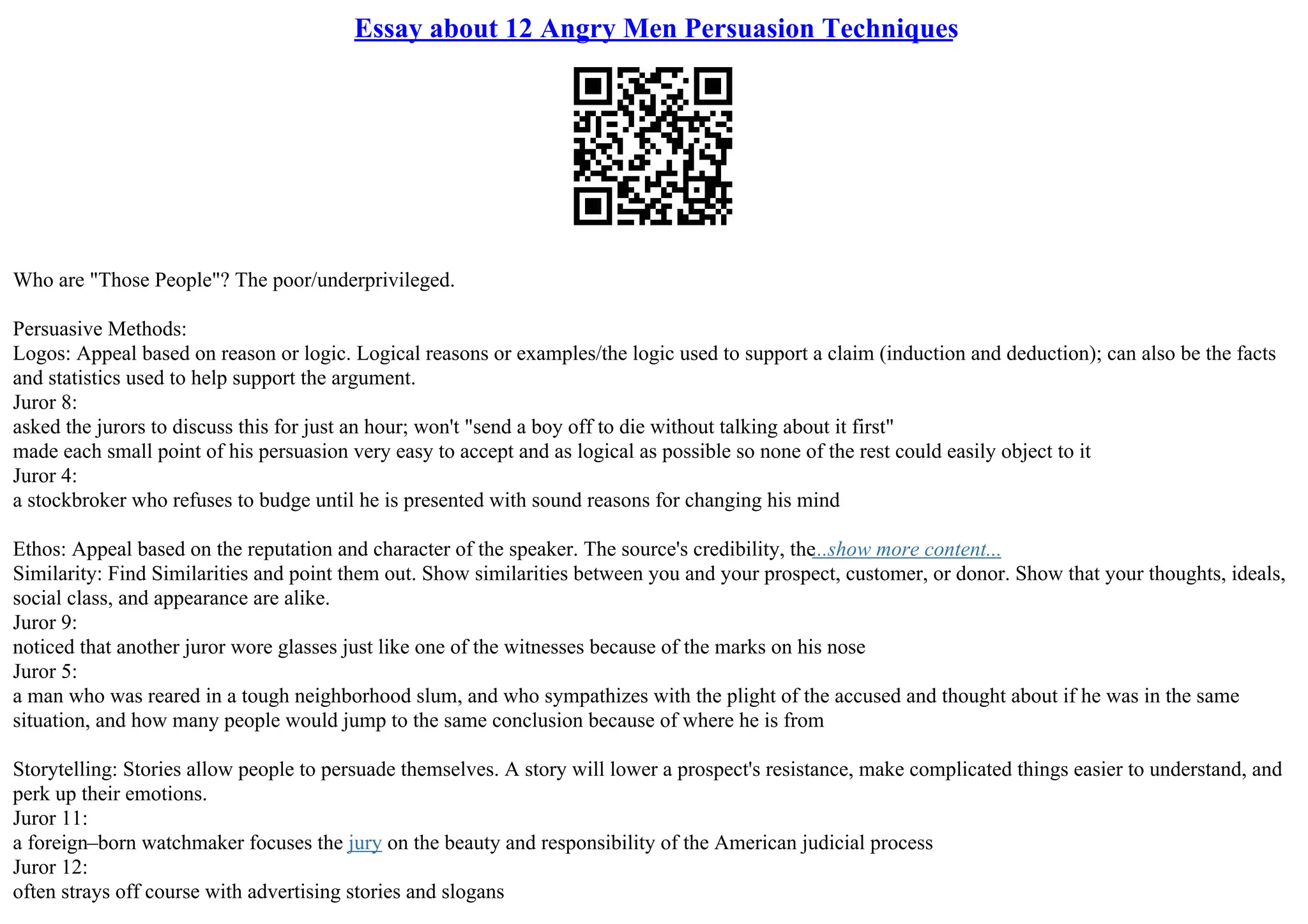 Essay about 12 Angry Men Persuasion Techniques
Who are "Those People"? The poor/underprivileged.
Persuasive Methods:
Logos: Appeal based on reason or logic. Logical reasons or examples/the logic used to support a claim (induction and deduction); can also be the facts
and statistics used to help support the argument.
Juror 8:
asked the jurors to discuss this for just an hour; won't "send a boy off to die without talking about it first"
made each small point of his persuasion very easy to accept and as logical as possible so none of the rest could easily object to it
Juror 4:
a stockbroker who refuses to budge until he is presented with sound reasons for changing his mind
Ethos: Appeal based on the reputation and character of the speaker. The source's credibility, the...show more content...
Similarity: Find Similarities and point them out. Show similarities between you and your prospect, customer, or donor. Show that your thoughts, ideals,
social class, and appearance are alike.
Juror 9:
noticed that another juror wore glasses just like one of the witnesses because of the marks on his nose
Juror 5:
a man who was reared in a tough neighborhood slum, and who sympathizes with the plight of the accused and thought about if he was in the same
situation, and how many people would jump to the same conclusion because of where he is from
Storytelling: Stories allow people to persuade themselves. A story will lower a prospect's resistance, make complicated things easier to understand, and
perk up their emotions.
Juror 11:
a foreign–born watchmaker focuses the jury on the beauty and responsibility of the American judicial process
Juror 12:
often strays off course with advertising stories and slogans
 