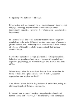 Comparing Two Schools of Thought
Behaviorism and psychoanalysis (or psychodynamic theory—not
the psychotherapy approach) are sometimes considered
theoretically opposite. However, they share some characteristics
in common.
In a similar way, one could consider humanistic and cognitive
psychology to be quite different, yet there are areas of common
ground here as well. Thinking about similarities and differences
of schools of thought can help us understand their unique
characteristics.
Choose two schools of thought (the mental testing movement,
behaviorism, psychoanalytic theory, humanistic psychology,
cognitive psychology, or psychobiology) and discuss how they
differ.
What distinguishes the schools of thought from each other, in
terms of their principles, values, subject matter, research
approaches, and applied methods?
Also address which factors they share with each other, using the
aforementioned attributes as they apply.
Remember that we are exploring comprehensive theories of
human nature and behavior, not psychotherapeutic techniques
 