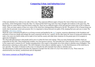 Comparing Urban And Suburban Lives
Urban and suburban lives, both are two sides of the coins. They represent different angles of human life. Each of them has its beauty and
peculiarity, which distinguishes it from the other. It is observed that both living styles have their strengths and weakness at the same time. The
things which we cannot find in rural life found in urban life. These are two different angles of life and represent certain traits of life in different
colors. There are many aspects of these two colors of life which have distinguishing influenced in the life. The pattern of life of human being can
totally alter his personal, social and economic life. It is important to choose between two paths of life, keeping their pros and cons in mind. The
emerging...show more content...
While the issues confronting Riyadh are as yet being overseen and handled by the city 's regions, numerous adjustments in the foundation and
utilization of area can change and mitigate the issues connected with the city 's sprawl. On the other hand, the issues of zoning and isolation may
make a few more eras before strides can be made to level and the country and make better situations for the greater part of its occupants to
appreciate (Gallagher).
The observable phenomenon is that people tend to move to urban life from rural settings. There are many background variables which are
responsible for this shift. These background variables vary from person to person. The noticeable fact is that economic factor is a chief element
in this respect and is common for all. Another emerging point is this respect is that people move from urban to suburban areas (Gallagher). This
phenomenon is denoting as urban sprawl. This shift of people is from urban to suburban regions. It is the third dimension of life which has its
own specialty. The matter of attention in this essay is to describe the shift of people from urban to suburban areas.
The phenomenon of urban sprawl describes the expansion of people from the center of a city to the outside of a city. These zones are
characterized by low destiny, nonfunctional and car–dependent
Get more content on HelpWriting.net
 