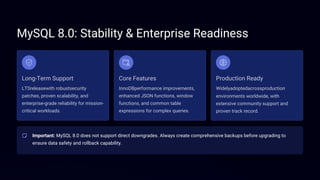 MySQL 8.0: Stability & Enterprise Readiness
Long-Term Support Core Features Production Ready
LTSreleasewith robustsecurity
patches, proven scalability, and
enterprise-grade reliability for mission-
critical workloads.
InnoDBperformance improvements,
enhanced JSON functions, window
functions, and common table
expressions for complex queries.
Important: MySQL 8.0 does not support direct downgrades. Always create comprehensive backups before upgrading to
ensure data safety and rollback capability.
Widelyadoptedacrossproduction
environments worldwide, with
extensive community support and
proven track record.
 