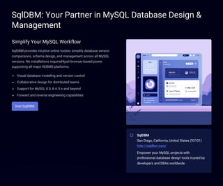 SqlDBM: Your Partner in MySQL Database Design &
Management
Simplify Your MySQL Workflow
SqlDBM provides intuitive online toolsto simplify database version
comparisons, schema design, and management across all MySQL
versions. No installations required4just browser-based power
supporting all major RDBMS platforms.
Visual database modeling and version control
Collaborative design for distributed teams
Support for MySQL 8.0, 8.4, 9.x and beyond
Forward and reverse engineering capabilities
Visit SqlDBM
SqlDBM
San Diego, California, United States (92101)
http://sqldbm.com/
Empower your MySQL projects with
professional database design tools trusted by
developers and DBAs worldwide.
 