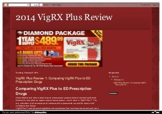 Share

0

More

Next Blog»

Create Blog

2014 VigRX Plus Review

Thursday, February 27, 2014

Blog Archive

VigRX Plus Review 1: Comparing VigRX Plus to ED
Prescription Drugs

▼ 2014 (1)
▼

Comparing VigRX Plus to ED Prescription
Drugs
Albion Medical and other makers of penis enhancement products believe that treating Erectile
Dysfunction only takes an organic male enhancer product-- one of which is VigRX Plus™. The
only side effect of all all-natural penis enhancer pills is pleasurable sex and the boost in self
confidence that follows.
VigRX Plus™ uses botanical ingredients and aphrodisiacs that have been tested and used since
Do you need professional PDFs? Try PDFmyURL!

▼ February (1)
▼
VigRX Plus Review 1: Comparing VigRX
Plus to ED Pr...

Sign In

 