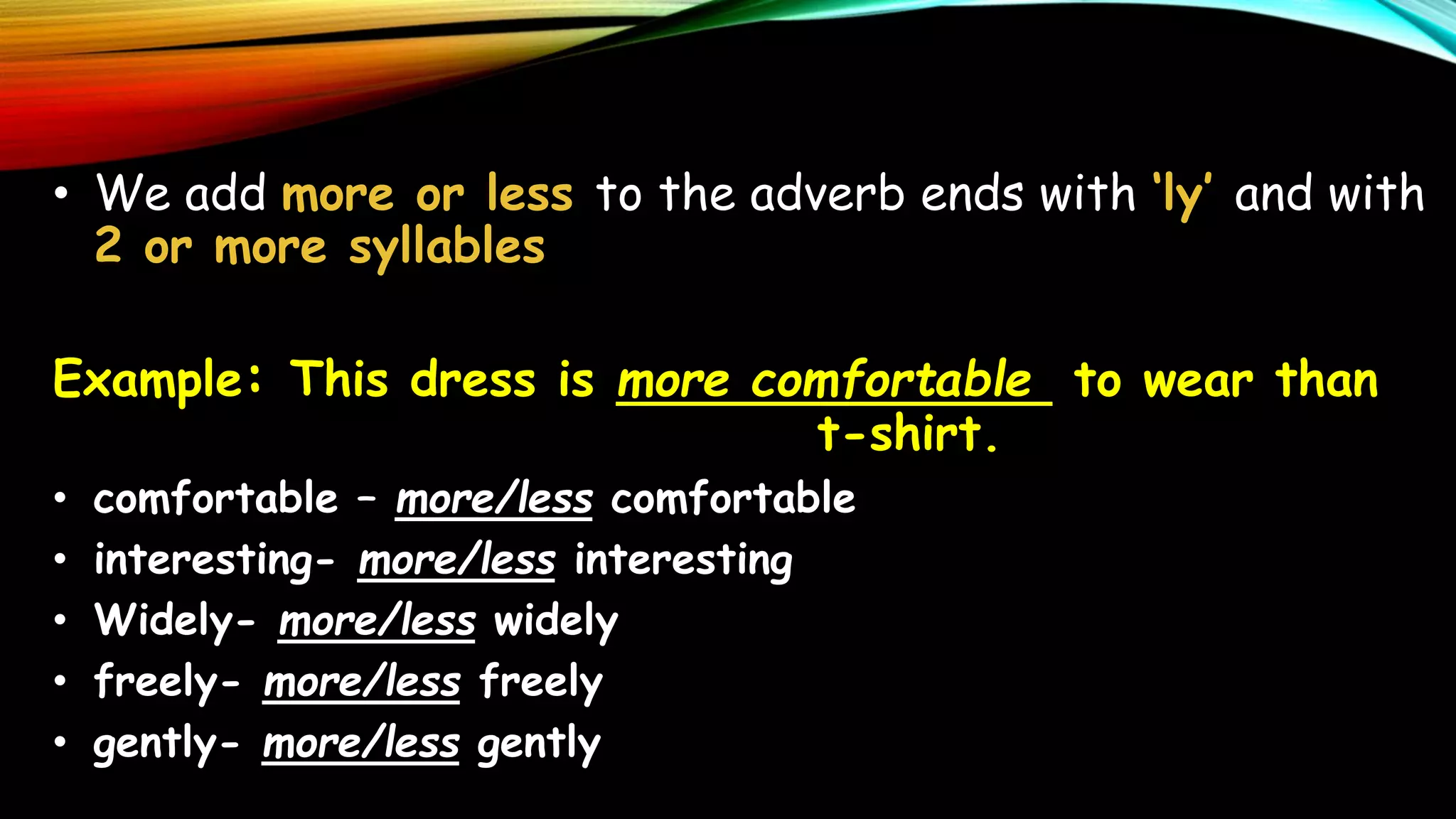 • We add more or less to the adverb ends with ‘ly’ and with
2 or more syllables
Example: This dress is more comfortable to wear than
t-shirt.
• comfortable – more/less comfortable
• interesting- more/less interesting
• Widely- more/less widely
• freely- more/less freely
• gently- more/less gently
 