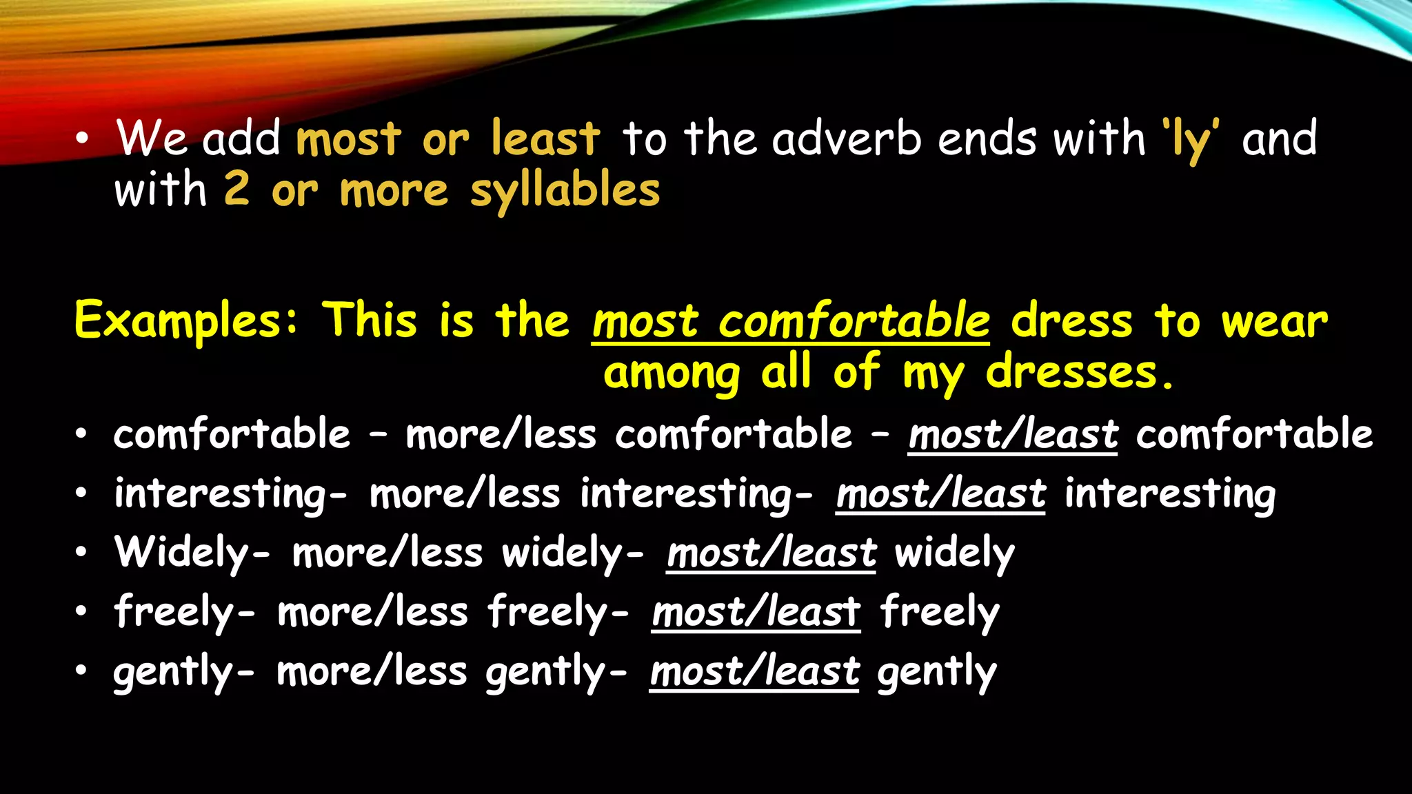 • We add most or least to the adverb ends with ‘ly’ and
with 2 or more syllables
Examples: This is the most comfortable dress to wear
among all of my dresses.
• comfortable – more/less comfortable – most/least comfortable
• interesting- more/less interesting- most/least interesting
• Widely- more/less widely- most/least widely
• freely- more/less freely- most/least freely
• gently- more/less gently- most/least gently
 