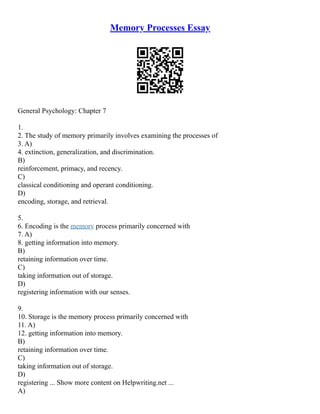 Memory Processes Essay
General Psychology: Chapter 7
1.
2. The study of memory primarily involves examining the processes of
3. A)
4. extinction, generalization, and discrimination.
B)
reinforcement, primacy, and recency.
C)
classical conditioning and operant conditioning.
D)
encoding, storage, and retrieval.
5.
6. Encoding is the memory process primarily concerned with
7. A)
8. getting information into memory.
B)
retaining information over time.
C)
taking information out of storage.
D)
registering information with our senses.
9.
10. Storage is the memory process primarily concerned with
11. A)
12. getting information into memory.
B)
retaining information over time.
C)
taking information out of storage.
D)
registering ... Show more content on Helpwriting.net ...
A)
 