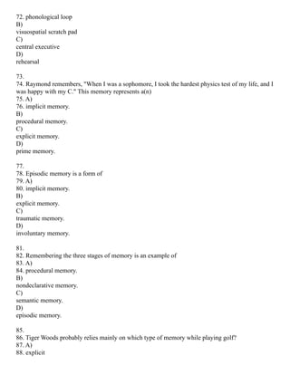 72. phonological loop
B)
visuospatial scratch pad
C)
central executive
D)
rehearsal
73.
74. Raymond remembers, "When I was a sophomore, I took the hardest physics test of my life, and I
was happy with my C." This memory represents a(n)
75. A)
76. implicit memory.
B)
procedural memory.
C)
explicit memory.
D)
prime memory.
77.
78. Episodic memory is a form of
79. A)
80. implicit memory.
B)
explicit memory.
C)
traumatic memory.
D)
involuntary memory.
81.
82. Remembering the three stages of memory is an example of
83. A)
84. procedural memory.
B)
nondeclarative memory.
C)
semantic memory.
D)
episodic memory.
85.
86. Tiger Woods probably relies mainly on which type of memory while playing golf?
87. A)
88. explicit
 
