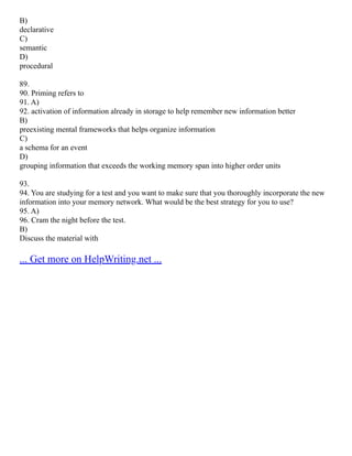 B)
declarative
C)
semantic
D)
procedural
89.
90. Priming refers to
91. A)
92. activation of information already in storage to help remember new information better
B)
preexisting mental frameworks that helps organize information
C)
a schema for an event
D)
grouping information that exceeds the working memory span into higher order units
93.
94. You are studying for a test and you want to make sure that you thoroughly incorporate the new
information into your memory network. What would be the best strategy for you to use?
95. A)
96. Cram the night before the test.
B)
Discuss the material with
... Get more on HelpWriting.net ...
 