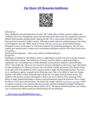 The Theory Of Measuring Intelligence
Introduction
Since childhood I can remember how the term "IQ" could make or break a person's dignity and
credibility all in one. Through the years a line has been drawn that to this day categorizes a person's
abilities both mentally and physically. Statements like "He is street smart, not book smart" have
been used and overused in today's society. Although research and new learning strategies have been
in development since the 1980s, much of society still sees intelligence in this limited manner.
Though the course of this paper we will look at theories for measuring intelligence. We will also
explore how memory plays a major role in developing intelligence and the effect these factors have
on learning.
Intellectual Development ... Show more content on Helpwriting.net ...
IQ and You
Intelligence is defined as "the ability to learn or understand or to deal with new or trying situations.
Other definitions include, "the skilled use of reason" and "the ability to apply knowledge to
manipulate one 's environment or to think abstractly as measured by objective criteria (Hacker,
2011)." One might ask, "How can one assume to measure intelligence with such a vague description
of what intelligence is?" Doesn't everyone have the ability to think and reason? The answer comes
in the latter part of the definition where a person needs to apply the knowledge learned. The way I
see it, intelligence applies to people in the following ways. One is the ability to learn new things;
another is the ability to think things through and the last is to apply learned content to life. The
problem with trying to measure intelligence is that it can never really be fully measured. If the
ability to apply learned knowledge is absent a real measurement cannot be achieved. This is where
the theory of I.Q. tests came into play. The letters I.Q. simply stand for intelligence quotient, which
is a phrase coined by Lewis Terman after his associate and him modified the original intelligence
test developed by Binet and Simon (Boyd & Bee, 2012). The theory behind the IQ test was to find a
way to measure the child's mental development based on the difference
... Get more on HelpWriting.net ...
 