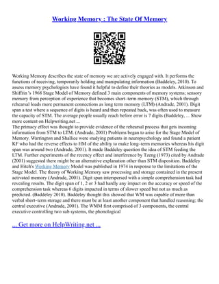 Working Memory : The State Of Memory
Working Memory describes the state of memory we are actively engaged with. It performs the
functions of receiving, temporarily holding and manipulating information (Baddeley, 2010). To
assess memory psychologists have found it helpful to define their theories as models. Atkinson and
Shiffrin 's 1968 Stage Model of Memory defined 3 main components of memory systems; sensory
memory from perception of experience that becomes short–term memory (STM), which through
rehearsal loads more permanent connections as long term memory (LTM) (Andrade, 2001). Digit
span a test where a sequence of digits is heard and then repeated back, was often used to measure
the capacity of STM. The average people usually reach before error is 7 digits (Baddeley, ... Show
more content on Helpwriting.net ...
The primacy effect was thought to provide evidence of the rehearsal process that gets incoming
information from STM to LTM. (Andrade, 2001) Problems began to arise for the Stage Model of
Memory. Warrington and Shallice were studying patients in neuropsychology and found a patient
KF who had the reverse effects to HM of the ability to make long–term memories whereas his digit
span was around two (Andrade, 2001). It made Baddeley question the idea of STM feeding the
LTM. Further experiments of the recency effect and interference by Tzeng (1973) cited by Andrade
(2001) suggested there might be an alternative explanation other than STM disposition. Baddeley
and Hitch's Working Memory Model was published in 1974 in response to the limitations of the
Stage Model. The theory of Working Memory saw processing and storage contained in the present
activated memory (Andrade, 2001). Digit span interspersed with a simple comprehension task had
revealing results. The digit span of 1, 2 or 3 had hardly any impact on the accuracy or speed of the
comprehension task whereas 6 digits impacted in terms of slower speed but not as much as
predicted. (Baddeley 2010). Baddeley thought this showed that WM was capable of more than
verbal short–term storage and there must be at least another component that handled reasoning; the
central executive (Andrade, 2001). The WMM first comprised of 3 components, the central
executive controlling two sub systems, the phonological
... Get more on HelpWriting.net ...
 