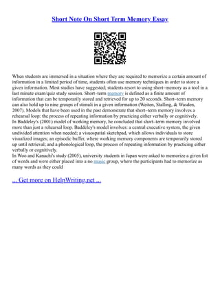 Short Note On Short Term Memory Essay
When students are immersed in a situation where they are required to memorize a certain amount of
information in a limited period of time, students often use memory techniques in order to store a
given information. Most studies have suggested; students resort to using short–memory as a tool in a
last minute exam/quiz study session. Short–term memory is defined as a finite amount of
information that can be temporarily stored and retrieved for up to 20 seconds. Short–term memory
can also hold up to nine groups of stimuli in a given information (Weiten, Stalling, & Wasden,
2007). Models that have been used in the past demonstrate that short–term memory involves a
rehearsal loop: the process of repeating information by practicing either verbally or cognitively.
In Baddeley's (2001) model of working memory, he concluded that short–term memory involved
more than just a rehearsal loop. Baddeley's model involves: a central executive system, the given
undivided attention when needed; a visuospatial sketchpad, which allows individuals to store
visualized images; an episodic buffer, where working memory components are temporarily stored
up until retrieval; and a phonological loop, the process of repeating information by practicing either
verbally or cognitively.
In Woo and Kanachi's study (2005), university students in Japan were asked to memorize a given list
of words and were either placed into a no music group, where the participants had to memorize as
many words as they could
... Get more on HelpWriting.net ...
 