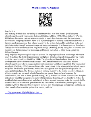 Work Memory Analysis
Introduction
The working memory aids our ability to remember words over non–words, specifically the
phonological loop and visuospatial sketchpad (Baddeley, Hitch, 1994). Other studies by (Paivio,
1991) have shown that concrete words are easier to recall than abstract words due to semantic
associations. The purpose of this paper is to explore the parts of memory that help certain words to
be more easily remembered than others. Memory is the system that enables us to learn skills and
gain information through sensory memory and short–term storage. It is also the process that allows
us to retrieve this information from long–term storage (Baddeley, 1974). Being able to create a new
memory, put that memory away in storage, and bring it back when ... Show more content on
Helpwriting.net ...
They proposed the phonological loop had evolved for language acquisition and storage. Also their
study found that the ability to pronounce a word places it in phonological storage, allowing you to
recall the memory quicker (Baddeley, 1994). The phonological loop has been found to be a
workspace for verbal information (Baddeley, 1994). Other studies have also found that the
phonological loop works to process auditory information as well (Reisberg, 2013). The visuospatial
sketchpad, (Baddeley, 1994) was used to recall a visual object. In the visuospatial sketchpad images
are placed on different spatial maps, which then tied together with the spatial workspace on the
visuospatial sketchpad. The decision maker of working memory is the central executive. It decides
which memories are retrieved, what information you should focus on, how important the
information is, and how to attain goals (Riesberg, 2013). Without the central executive, our thoughts
and actions would be unorganized in our working memory (Riesberg, 2013). In order to reduce the
workload of the central executive, and allow it to focus towards important tasks, the episodic buffer
works to store the information gathered from the visuospatial sketchpad and phonological loop
(Baddeley, 1974). These models of memory show us how it is organized and operates, and there are
other models of memory that go into how memory aids our
... Get more on HelpWriting.net ...
 