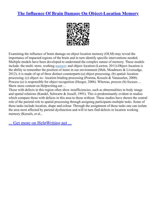 The Influence Of Brain Damage On Object-Location Memory
Examining the influence of brain damage on object location memory (OLM) may reveal the
importance of impacted regions of the brain and in turn identify specific interventions needed.
Multiple models have been developed to understand the complex nature of memory. These models
include: the multi–store, working memory and object–location (Lawton, 2011).Object–location is
the ability to remember the position of items in our environment (Shih, Meadmore & Liversedge,
2012); it is made of up of three distinct counterparts:(a) object processing; (b) spatial–location
processing; (c) object–to– location binding processing (Postma, Kessels & Vanasselen, 2008).
Process (a) is responsible for object recognition (Heeger, 2006). Whereas, process (b) focuses ...
Show more content on Helpwriting.net ...
Those with defects in this region often show insufficiencies, such as abnormalities in body image
and spatial relations (Kandel, Schwartz & Jessell, 1991). This is predominantly evident in studies
which compare those with defects in this area to those without. These studies have shown the central
role of the parietal role to spatial processing through assigning participants multiple tasks. Some of
these tasks include location, shape and colour. Through the assignment of these tasks one can isolate
the area most affected by parietal dysfunction and will in turn find defects in location working
memory (Kessels, et al.,
... Get more on HelpWriting.net ...
 