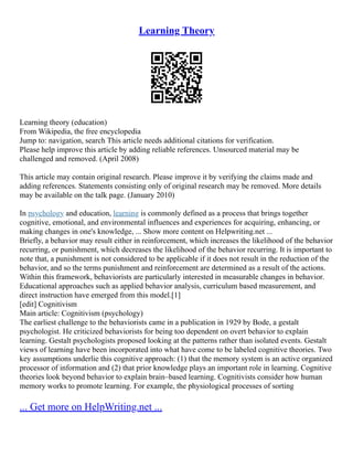 Learning Theory
Learning theory (education)
From Wikipedia, the free encyclopedia
Jump to: navigation, search This article needs additional citations for verification.
Please help improve this article by adding reliable references. Unsourced material may be
challenged and removed. (April 2008)
This article may contain original research. Please improve it by verifying the claims made and
adding references. Statements consisting only of original research may be removed. More details
may be available on the talk page. (January 2010)
In psychology and education, learning is commonly defined as a process that brings together
cognitive, emotional, and environmental influences and experiences for acquiring, enhancing, or
making changes in one's knowledge, ... Show more content on Helpwriting.net ...
Briefly, a behavior may result either in reinforcement, which increases the likelihood of the behavior
recurring, or punishment, which decreases the likelihood of the behavior recurring. It is important to
note that, a punishment is not considered to be applicable if it does not result in the reduction of the
behavior, and so the terms punishment and reinforcement are determined as a result of the actions.
Within this framework, behaviorists are particularly interested in measurable changes in behavior.
Educational approaches such as applied behavior analysis, curriculum based measurement, and
direct instruction have emerged from this model.[1]
[edit] Cognitivism
Main article: Cognitivism (psychology)
The earliest challenge to the behaviorists came in a publication in 1929 by Bode, a gestalt
psychologist. He criticized behaviorists for being too dependent on overt behavior to explain
learning. Gestalt psychologists proposed looking at the patterns rather than isolated events. Gestalt
views of learning have been incorporated into what have come to be labeled cognitive theories. Two
key assumptions underlie this cognitive approach: (1) that the memory system is an active organized
processor of information and (2) that prior knowledge plays an important role in learning. Cognitive
theories look beyond behavior to explain brain–based learning. Cognitivists consider how human
memory works to promote learning. For example, the physiological processes of sorting
... Get more on HelpWriting.net ...
 