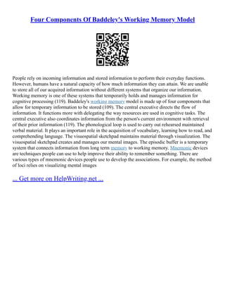 Four Components Of Baddeley's Working Memory Model
People rely on incoming information and stored information to perform their everyday functions.
However, humans have a natural capacity of how much information they can attain. We are unable
to store all of our acquired information without different systems that organize our information.
Working memory is one of these systems that temporarily holds and manages information for
cognitive processing (119). Baddeley's working memory model is made up of four components that
allow for temporary information to be stored (109). The central executive directs the flow of
information. It functions more with delegating the way resources are used in cognitive tasks. The
central executive also coordinates information from the person's current environment with retrieval
of their prior information (119). The phonological loop is used to carry out rehearsed maintained
verbal material. It plays an important role in the acquisition of vocabulary, learning how to read, and
comprehending language. The visuospatial sketchpad maintains material through visualization. The
visuospatial sketchpad creates and manages our mental images. The episodic buffer is a temporary
system that connects information from long term memory to working memory. Mnemonic devices
are techniques people can use to help improve their ability to remember something. There are
various types of mnemonic devices people use to develop the associations. For example, the method
of loci relies on visualizing mental images
... Get more on HelpWriting.net ...
 
