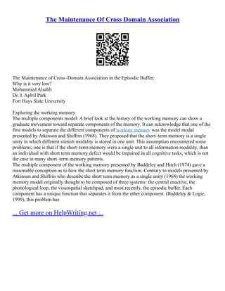 The Maintenance Of Cross Domain Association
The Maintenance of Cross–Domain Association in the Episodic Buffer:
Why is it very low?
Mohammed Alsahli
Dr. J. Aplril Park
Fort Hays State University
Exploring the working memory
The multiple components model: A brief look at the history of the working memory can show a
graduate movement toward separate components of the memory. It can acknowledge that one of the
first models to separate the different components of working memory was the model modal
presented by Atkinson and Shiffrin (1968). They proposed that the short–term memory is a single
unity in which different stimuli modality is stored in one unit. This assumption encountered some
problems; one is that if the short–term memory were a single unit to all information modality, than
an individual with short term memory defect would be impaired in all cognitive tasks, which is not
the case in many short–term memory patients.
The multiple component of the working memory presented by Baddeley and Hitch (1974) gave a
reasonable conception as to how the short term memory function. Contrary to models presented by
Atkinson and Shiffrin who describe the short term memory as a single unity (1968) the working
memory model originally thought to be composed of three systems: the central enactive, the
phonological loop, the visuospatial sketchpad, and most recently, the episodic buffer. Each
component has a unique function that separates it from the other component. (Baddeley & Logie,
1999), this problem has
... Get more on HelpWriting.net ...
 