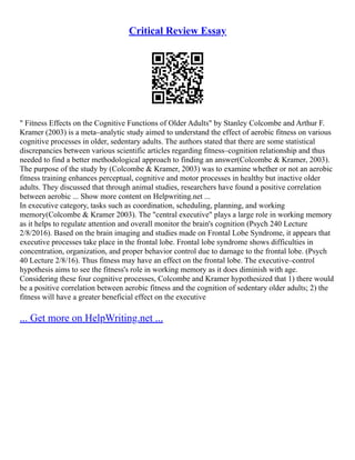 Critical Review Essay
" Fitness Effects on the Cognitive Functions of Older Adults" by Stanley Colcombe and Arthur F.
Kramer (2003) is a meta–analytic study aimed to understand the effect of aerobic fitness on various
cognitive processes in older, sedentary adults. The authors stated that there are some statistical
discrepancies between various scientific articles regarding fitness–cognition relationship and thus
needed to find a better methodological approach to finding an answer(Colcombe & Kramer, 2003).
The purpose of the study by (Colcombe & Kramer, 2003) was to examine whether or not an aerobic
fitness training enhances perceptual, cognitive and motor processes in healthy but inactive older
adults. They discussed that through animal studies, researchers have found a positive correlation
between aerobic ... Show more content on Helpwriting.net ...
In executive category, tasks such as coordination, scheduling, planning, and working
memory(Colcombe & Kramer 2003). The "central executive" plays a large role in working memory
as it helps to regulate attention and overall monitor the brain's cognition (Psych 240 Lecture
2/8/2016). Based on the brain imaging and studies made on Frontal Lobe Syndrome, it appears that
executive processes take place in the frontal lobe. Frontal lobe syndrome shows difficulties in
concentration, organization, and proper behavior control due to damage to the frontal lobe. (Psych
40 Lecture 2/8/16). Thus fitness may have an effect on the frontal lobe. The executive–control
hypothesis aims to see the fitness's role in working memory as it does diminish with age.
Considering these four cognitive processes, Colcombe and Kramer hypothesized that 1) there would
be a positive correlation between aerobic fitness and the cognition of sedentary older adults; 2) the
fitness will have a greater beneficial effect on the executive
... Get more on HelpWriting.net ...
 