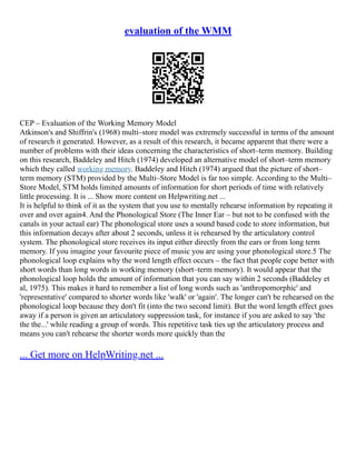 evaluation of the WMM
CEP – Evaluation of the Working Memory Model
Atkinson's and Shiffrin's (1968) multi–store model was extremely successful in terms of the amount
of research it generated. However, as a result of this research, it became apparent that there were a
number of problems with their ideas concerning the characteristics of short–term memory. Building
on this research, Baddeley and Hitch (1974) developed an alternative model of short–term memory
which they called working memory. Baddeley and Hitch (1974) argued that the picture of short–
term memory (STM) provided by the Multi–Store Model is far too simple. According to the Multi–
Store Model, STM holds limited amounts of information for short periods of time with relatively
little processing. It is ... Show more content on Helpwriting.net ...
It is helpful to think of it as the system that you use to mentally rehearse information by repeating it
over and over again4. And the Phonological Store (The Inner Ear – but not to be confused with the
canals in your actual ear) The phonological store uses a sound based code to store information, but
this information decays after about 2 seconds, unless it is rehearsed by the articulatory control
system. The phonological store receives its input either directly from the ears or from long term
memory. If you imagine your favourite piece of music you are using your phonological store.5 The
phonological loop explains why the word length effect occurs – the fact that people cope better with
short words than long words in working memory (short–term memory). It would appear that the
phonological loop holds the amount of information that you can say within 2 seconds (Baddeley et
al, 1975). This makes it hard to remember a list of long words such as 'anthropomorphic' and
'representative' compared to shorter words like 'walk' or 'again'. The longer can't be rehearsed on the
phonological loop because they don't fit (into the two second limit). But the word length effect goes
away if a person is given an articulatory suppression task, for instance if you are asked to say 'the
the the...' while reading a group of words. This repetitive task ties up the articulatory process and
means you can't rehearse the shorter words more quickly than the
... Get more on HelpWriting.net ...
 